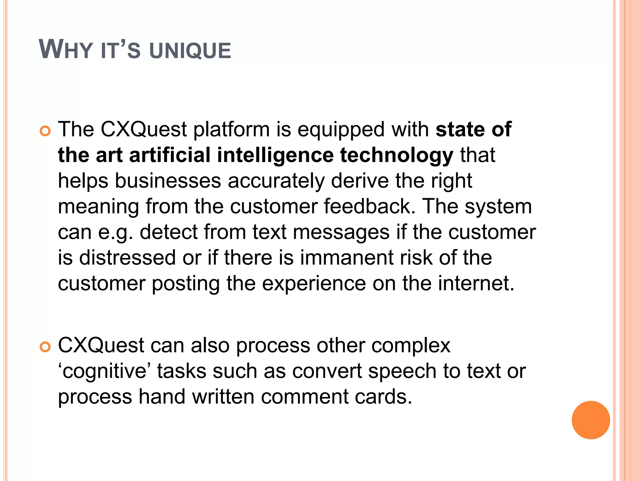 WHY IT’S UNIQUE
 The CXQuest platform is equipped with state of
the art artificial intelligence technology that
helps businesses accurately derive the right
meaning from the customer feedback. The system
can e.g. detect from text messages if the customer
is distressed or if there is immanent risk of the
customer posting the experience on the internet.
 CXQuest can also process other complex
‘cognitive’ tasks such as convert speech to text or
process hand written comment cards.
 