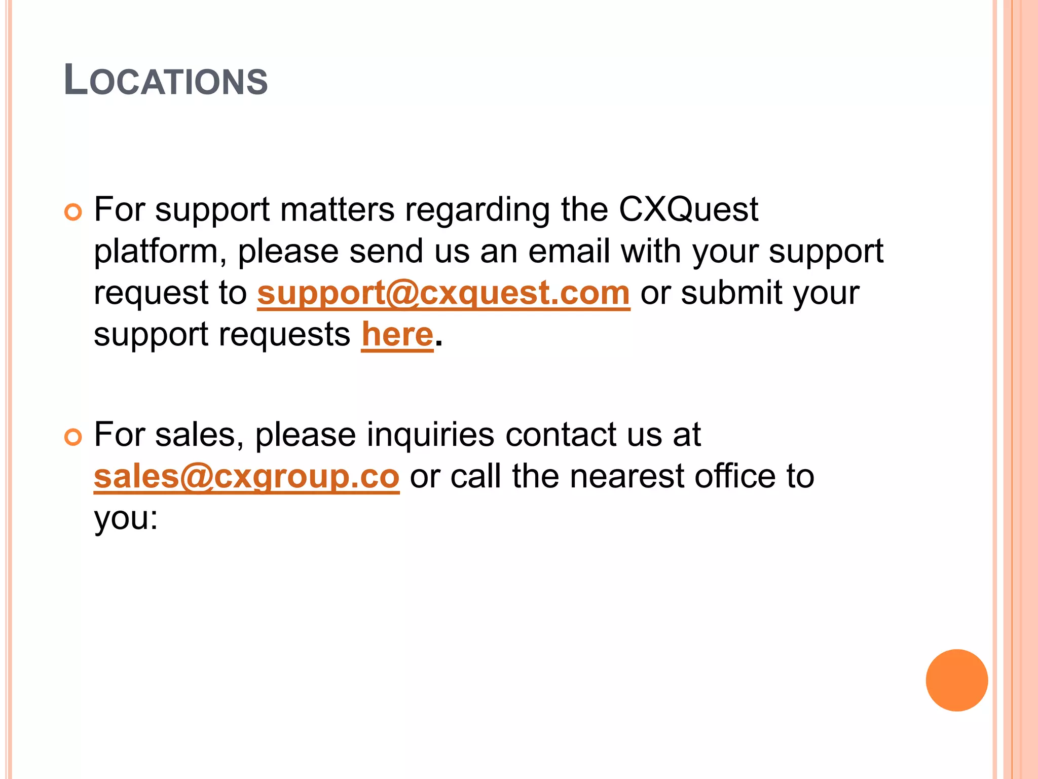 LOCATIONS
 For support matters regarding the CXQuest
platform, please send us an email with your support
request to support@cxquest.com or submit your
support requests here.
 For sales, please inquiries contact us at
sales@cxgroup.co or call the nearest office to
you:
 