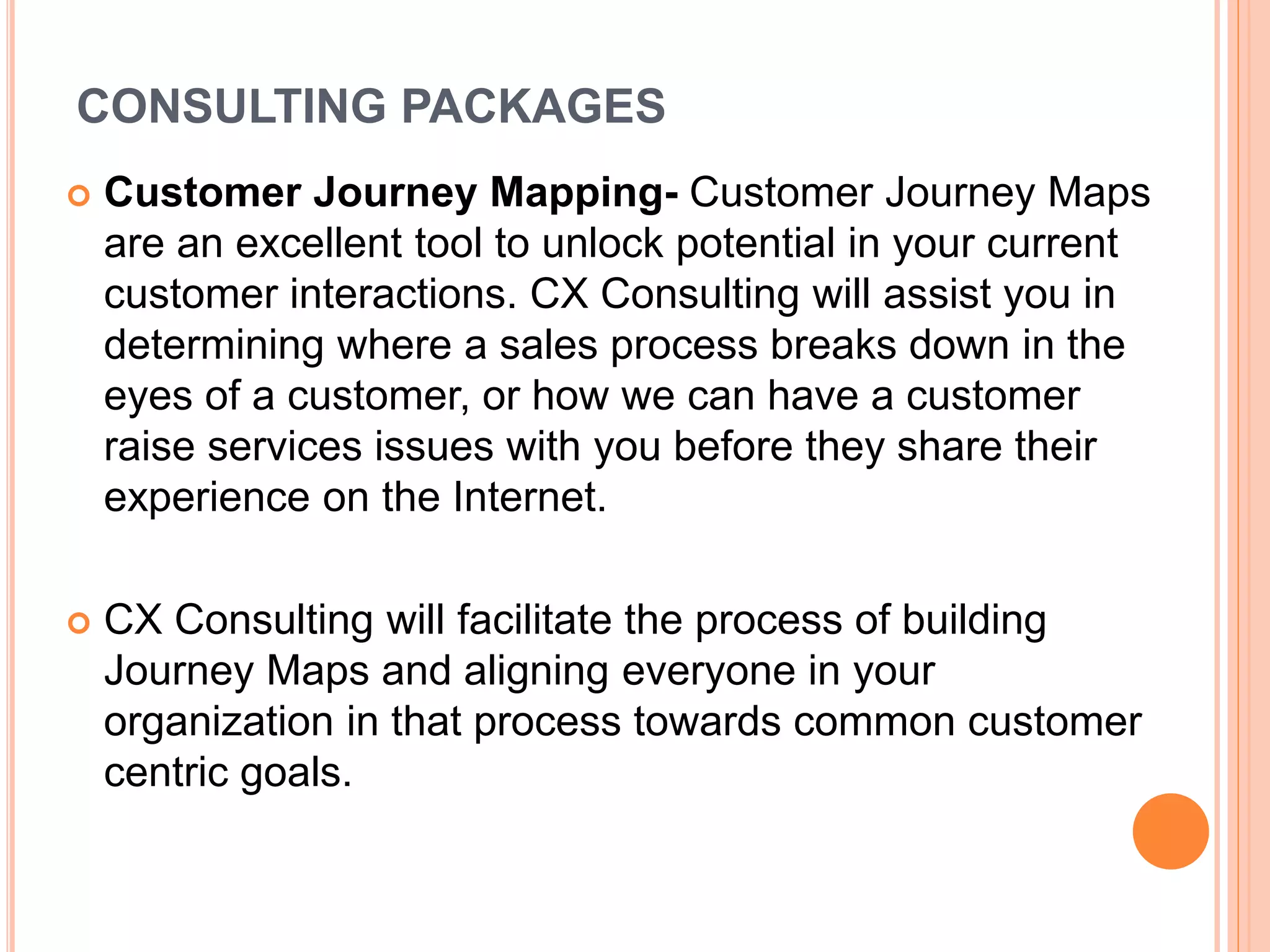 CONSULTING PACKAGES
 Customer Journey Mapping- Customer Journey Maps
are an excellent tool to unlock potential in your current
customer interactions. CX Consulting will assist you in
determining where a sales process breaks down in the
eyes of a customer, or how we can have a customer
raise services issues with you before they share their
experience on the Internet.
 CX Consulting will facilitate the process of building
Journey Maps and aligning everyone in your
organization in that process towards common customer
centric goals.
 