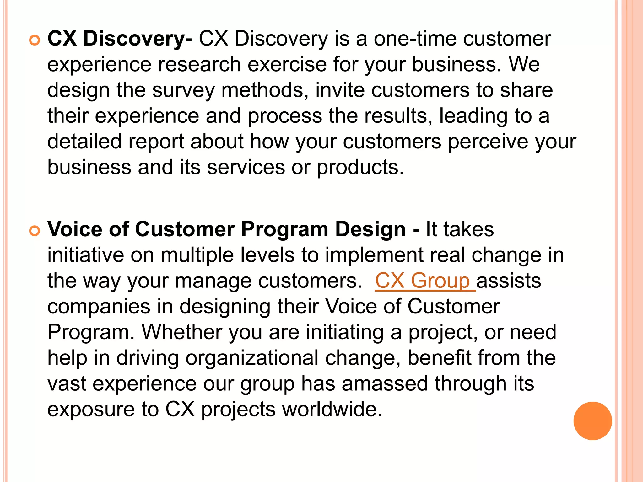  CX Discovery- CX Discovery is a one-time customer
experience research exercise for your business. We
design the survey methods, invite customers to share
their experience and process the results, leading to a
detailed report about how your customers perceive your
business and its services or products.
 Voice of Customer Program Design - It takes
initiative on multiple levels to implement real change in
the way your manage customers. CX Group assists
companies in designing their Voice of Customer
Program. Whether you are initiating a project, or need
help in driving organizational change, benefit from the
vast experience our group has amassed through its
exposure to CX projects worldwide.
 