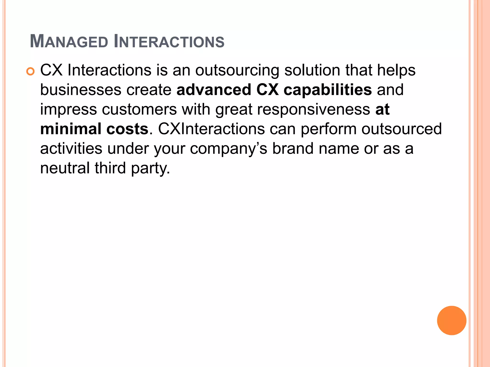 MANAGED INTERACTIONS
 CX Interactions is an outsourcing solution that helps
businesses create advanced CX capabilities and
impress customers with great responsiveness at
minimal costs. CXInteractions can perform outsourced
activities under your company’s brand name or as a
neutral third party.
 