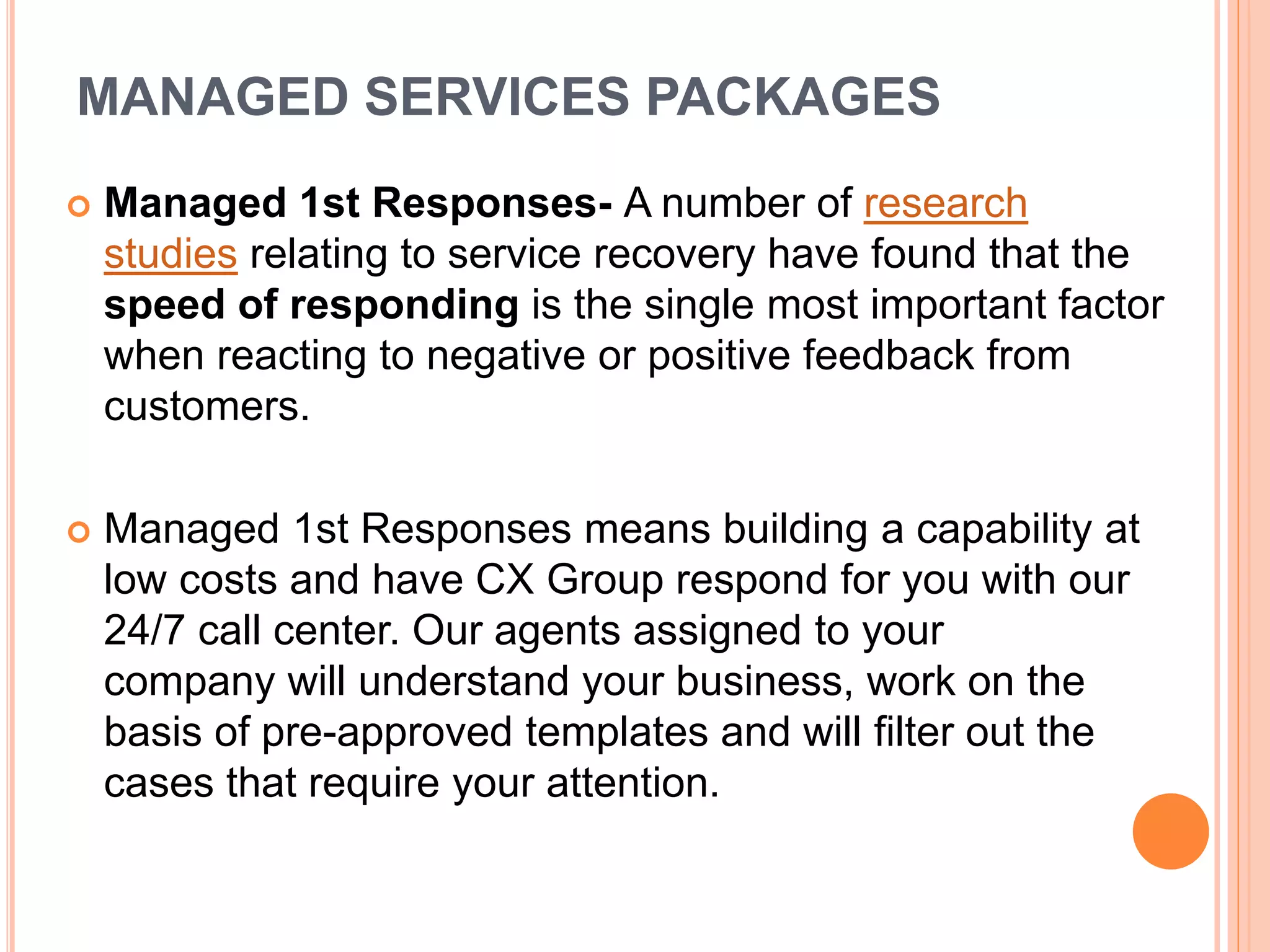 MANAGED SERVICES PACKAGES
 Managed 1st Responses- A number of research
studies relating to service recovery have found that the
speed of responding is the single most important factor
when reacting to negative or positive feedback from
customers.
 Managed 1st Responses means building a capability at
low costs and have CX Group respond for you with our
24/7 call center. Our agents assigned to your
company will understand your business, work on the
basis of pre-approved templates and will filter out the
cases that require your attention.
 