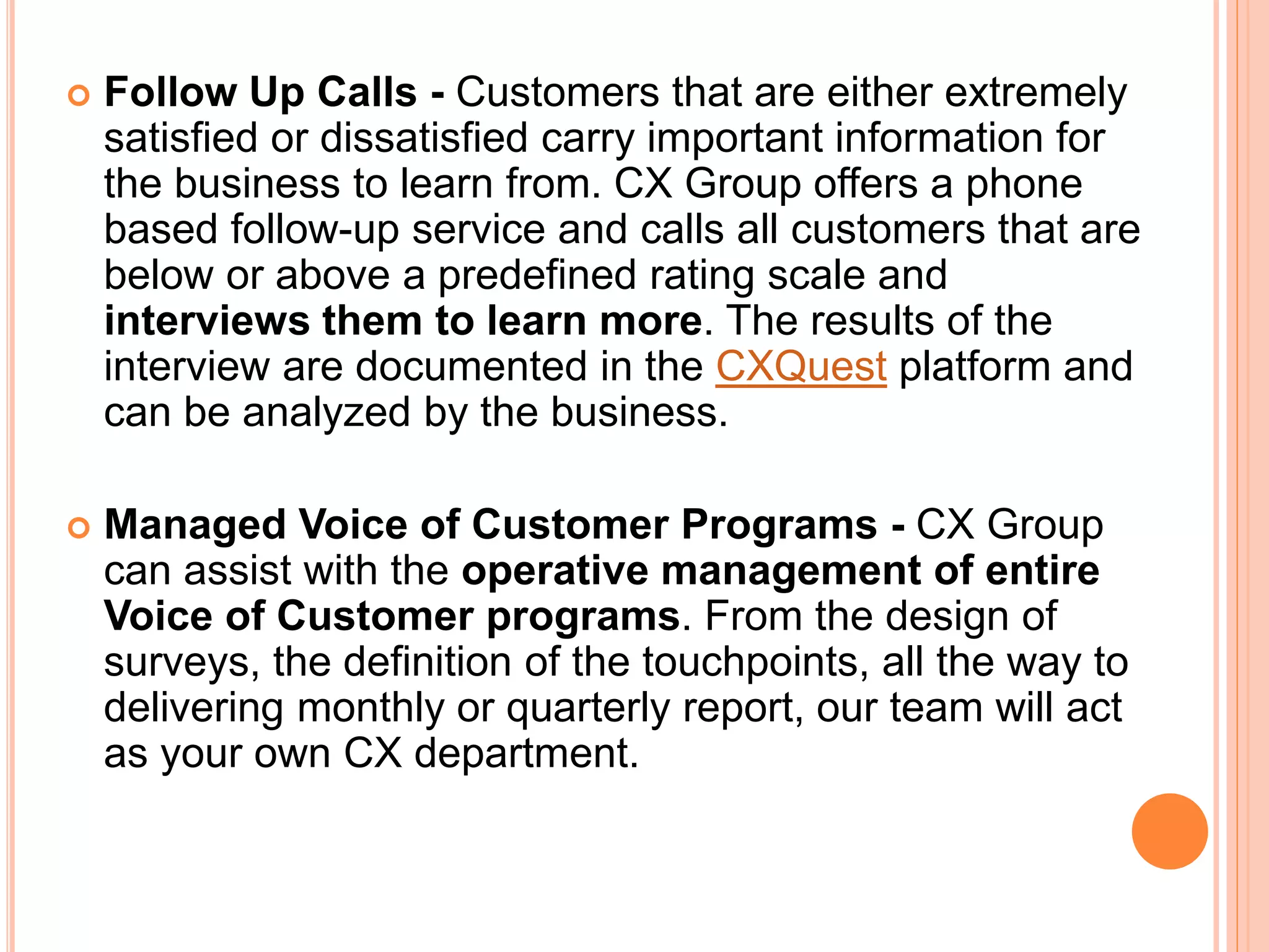  Follow Up Calls - Customers that are either extremely
satisfied or dissatisfied carry important information for
the business to learn from. CX Group offers a phone
based follow-up service and calls all customers that are
below or above a predefined rating scale and
interviews them to learn more. The results of the
interview are documented in the CXQuest platform and
can be analyzed by the business.
 Managed Voice of Customer Programs - CX Group
can assist with the operative management of entire
Voice of Customer programs. From the design of
surveys, the definition of the touchpoints, all the way to
delivering monthly or quarterly report, our team will act
as your own CX department.
 