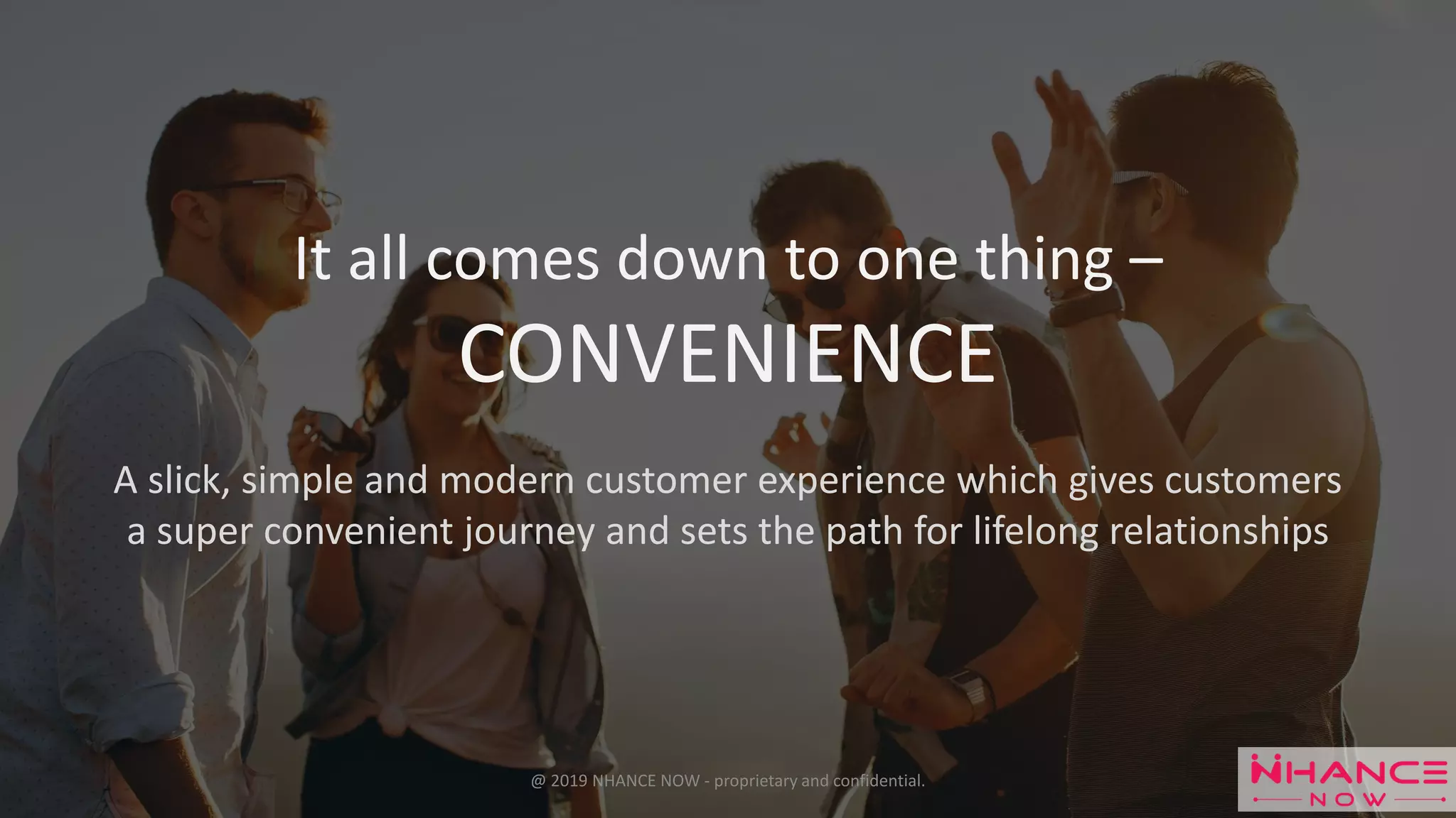 It all comes down to one thing –
CONVENIENCE
A slick, simple and modern customer experience which gives customers
a super convenient journey and sets the path for lifelong relationships
@ 2019 NHANCE NOW - proprietary and confidential.
 