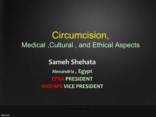 Circumcision,
Medical ,Cultural , and Ethical Aspects
Sameh Shehata
Alexandria , Egypt
EPSA PRESIDENT
WOFAPS VICE PRESIDENT
AAPS Fukuoka 2016
 
