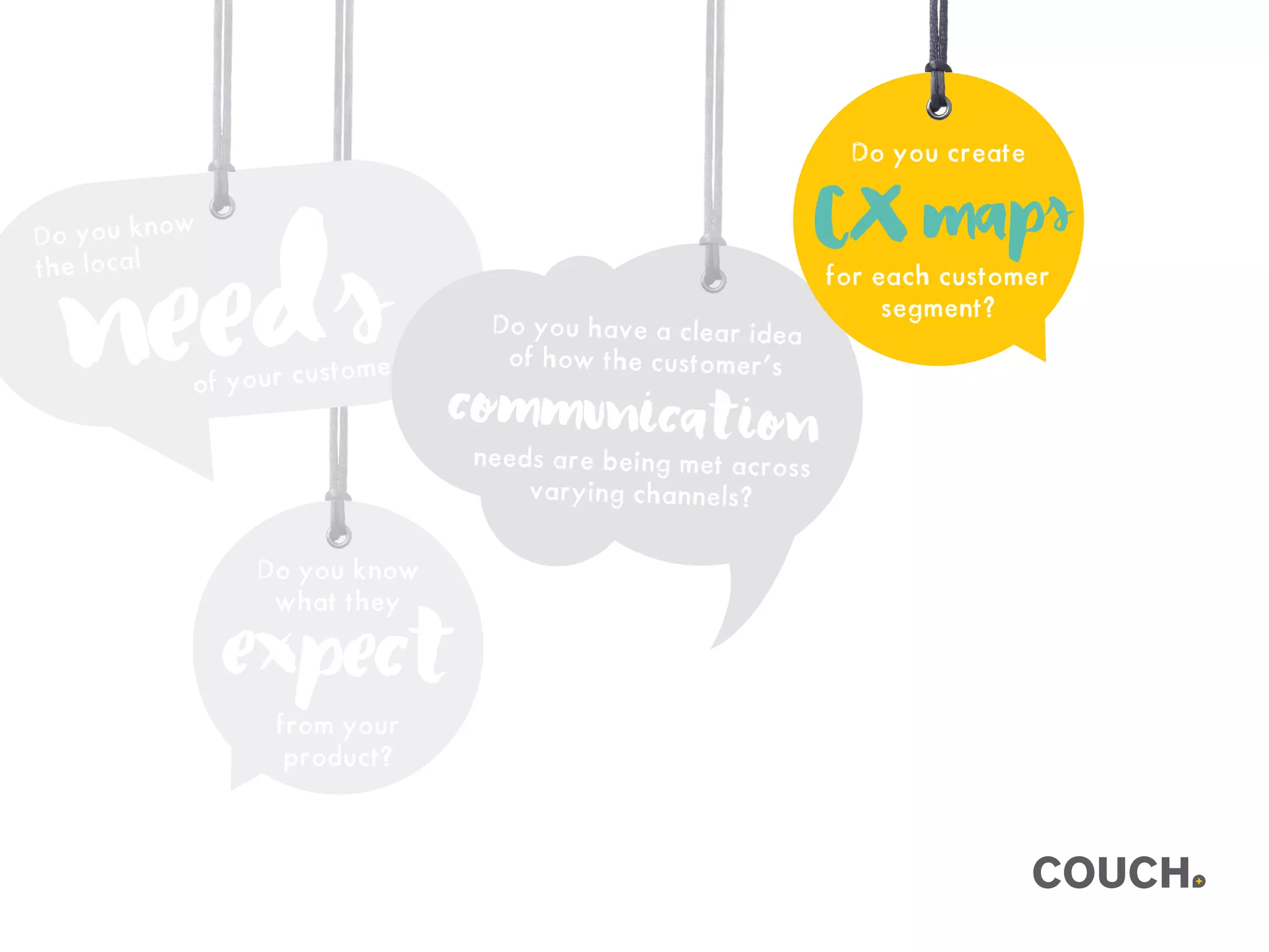 Do you know
what they
from your
product?
expect
Do you know
the local
needsof your customer?
Do you have a clear idea
of how the customer’s
needs are being met across
varying channels?
communication
Do you create
for each customer
segment?
CXmaps
 