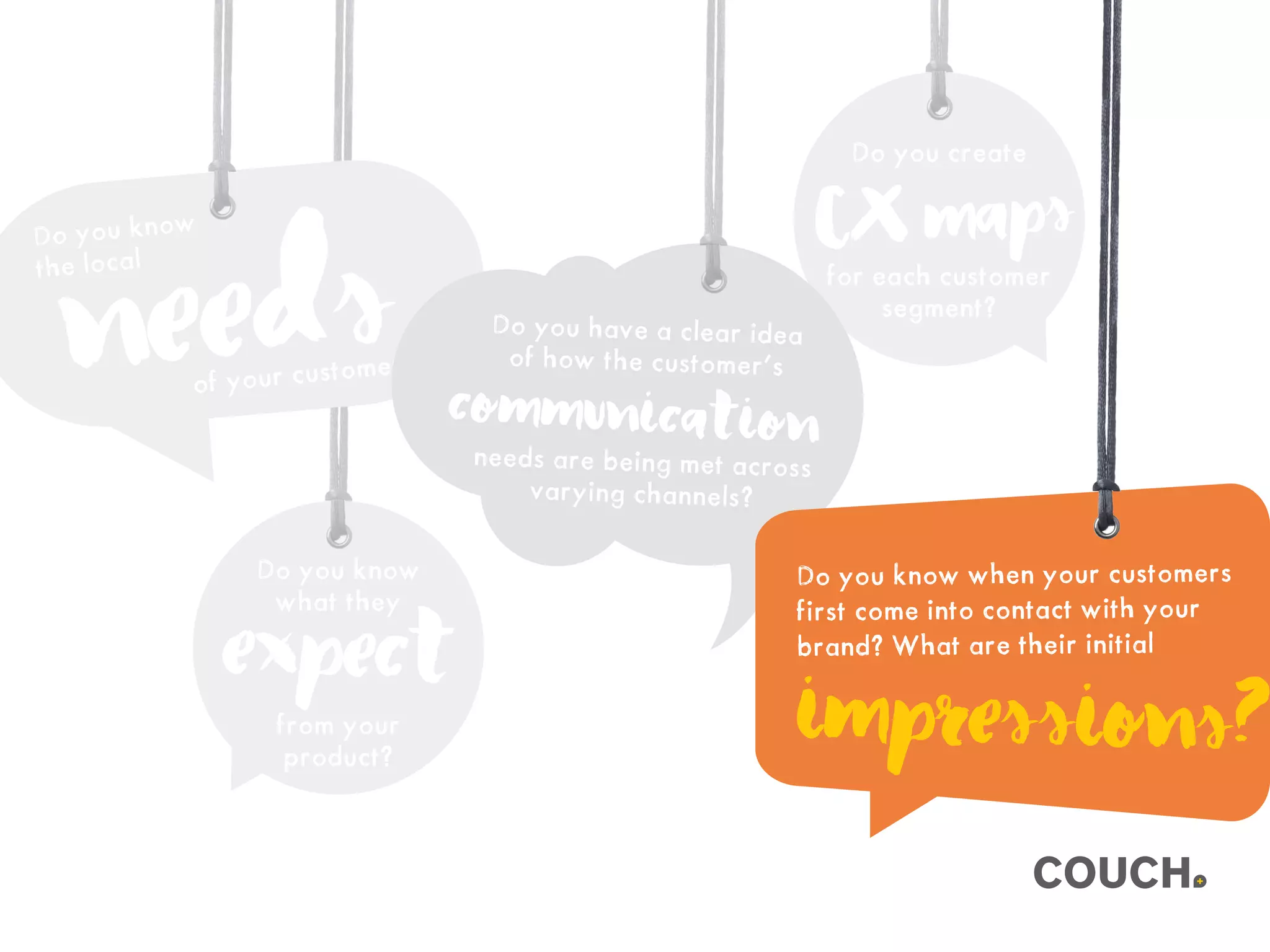 Do you create
for each customer
segment?
CXmaps
Do you know
what they
from your
product?
expect
Do you know
the local
needsof your customer?
Do you have a clear idea
of how the customer’s
needs are being met across
varying channels?
communication
Do you know when your customers
first come into contact with your
brand? What are their initial
impressions?
 