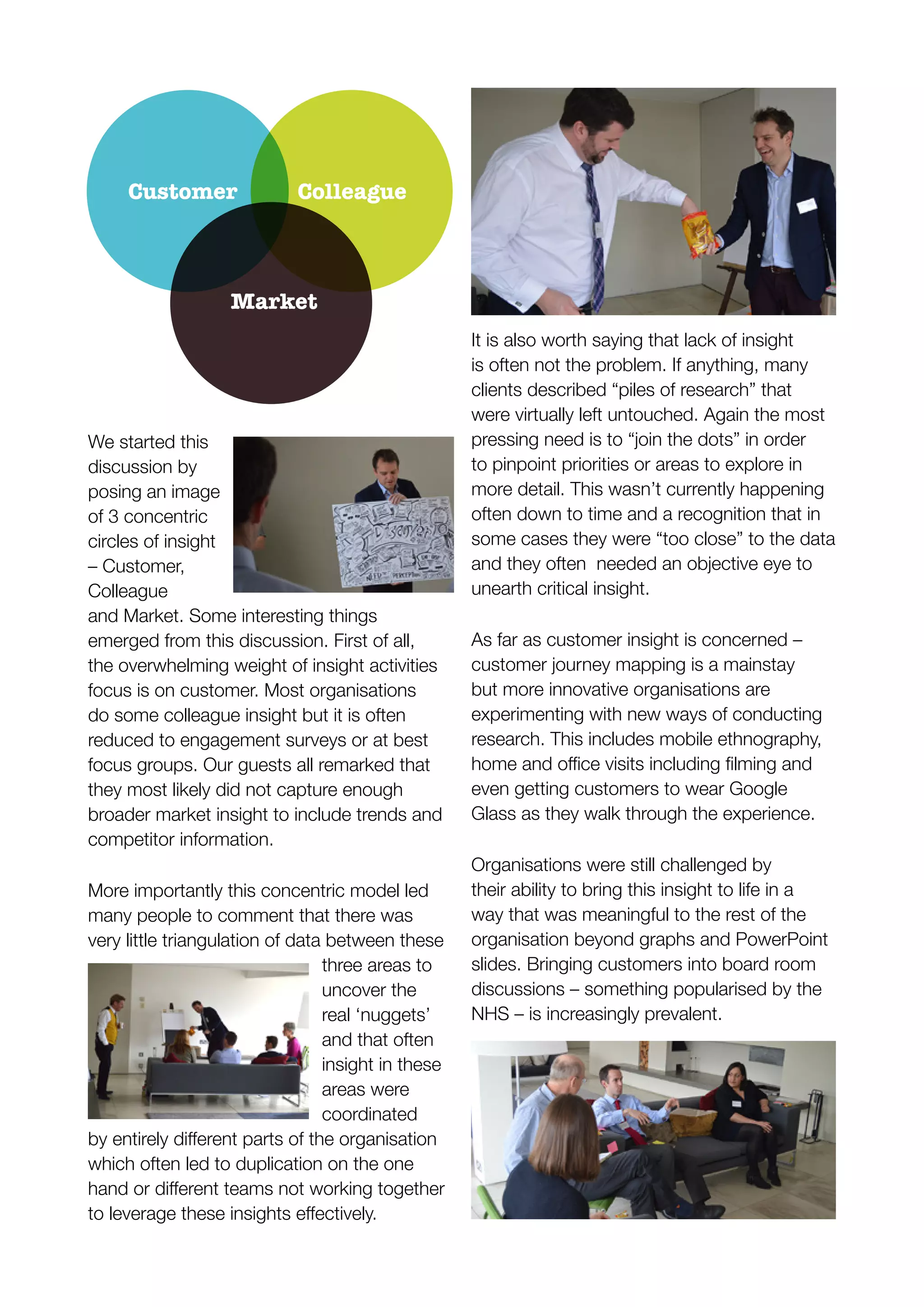 We started this
discussion by
posing an image
of 3 concentric
circles of insight
– Customer,
Colleague
and Market. Some interesting things
emerged from this discussion. First of all,
the overwhelming weight of insight activities
focus is on customer. Most organisations
do some colleague insight but it is often
reduced to engagement surveys or at best
focus groups. Our guests all remarked that
they most likely did not capture enough
broader market insight to include trends and
competitor information.
More importantly this concentric model led
many people to comment that there was
very little triangulation of data between these
three areas to
uncover the
real ‘nuggets’
and that often
insight in these
areas were
coordinated
which often led to duplication on the one
It is also worth saying that lack of insight
is often not the problem. If anything, many
clients described “piles of research” that
were virtually left untouched. Again the most
pressing need is to “join the dots” in order
to pinpoint priorities or areas to explore in
more detail. This wasn’t currently happening
often down to time and a recognition that in
some cases they were “too close” to the data
and they often needed an objective eye to
unearth critical insight.
As far as customer insight is concerned –
customer journey mapping is a mainstay
but more innovative organisations are
experimenting with new ways of conducting
research. This includes mobile ethnography,
even getting customers to wear Google
Glass as they walk through the experience.
Organisations were still challenged by
their ability to bring this insight to life in a
way that was meaningful to the rest of the
organisation beyond graphs and PowerPoint
slides. Bringing customers into board room
discussions – something popularised by the
NHS – is increasingly prevalent.
Customer Colleague
Market
 
