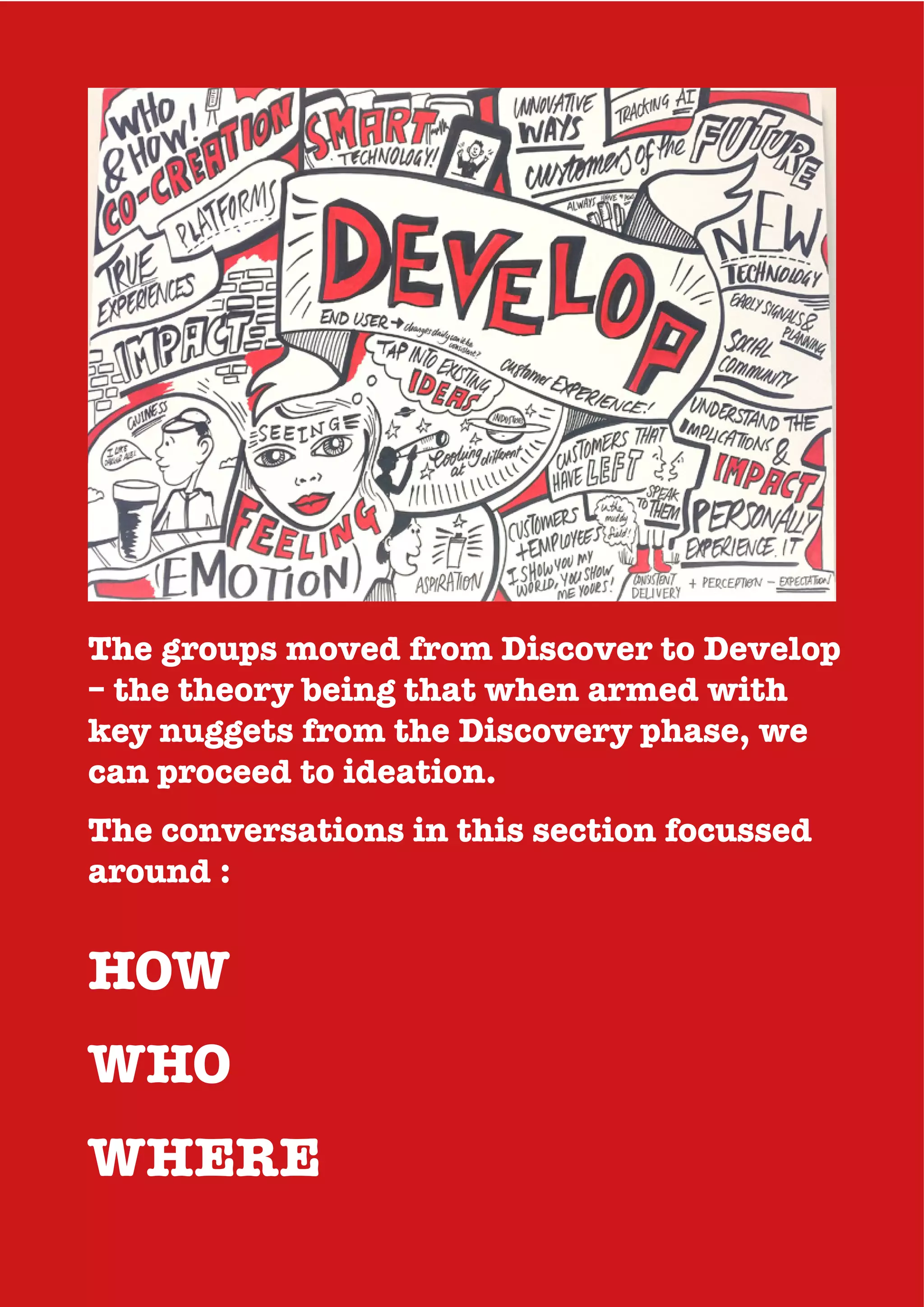 The groups moved from Discover to Develop
– the theory being that when armed with
key nuggets from the Discovery phase, we
can proceed to ideation.
The conversations in this section focussed
around :
HOW
WHO
WHERE
 
