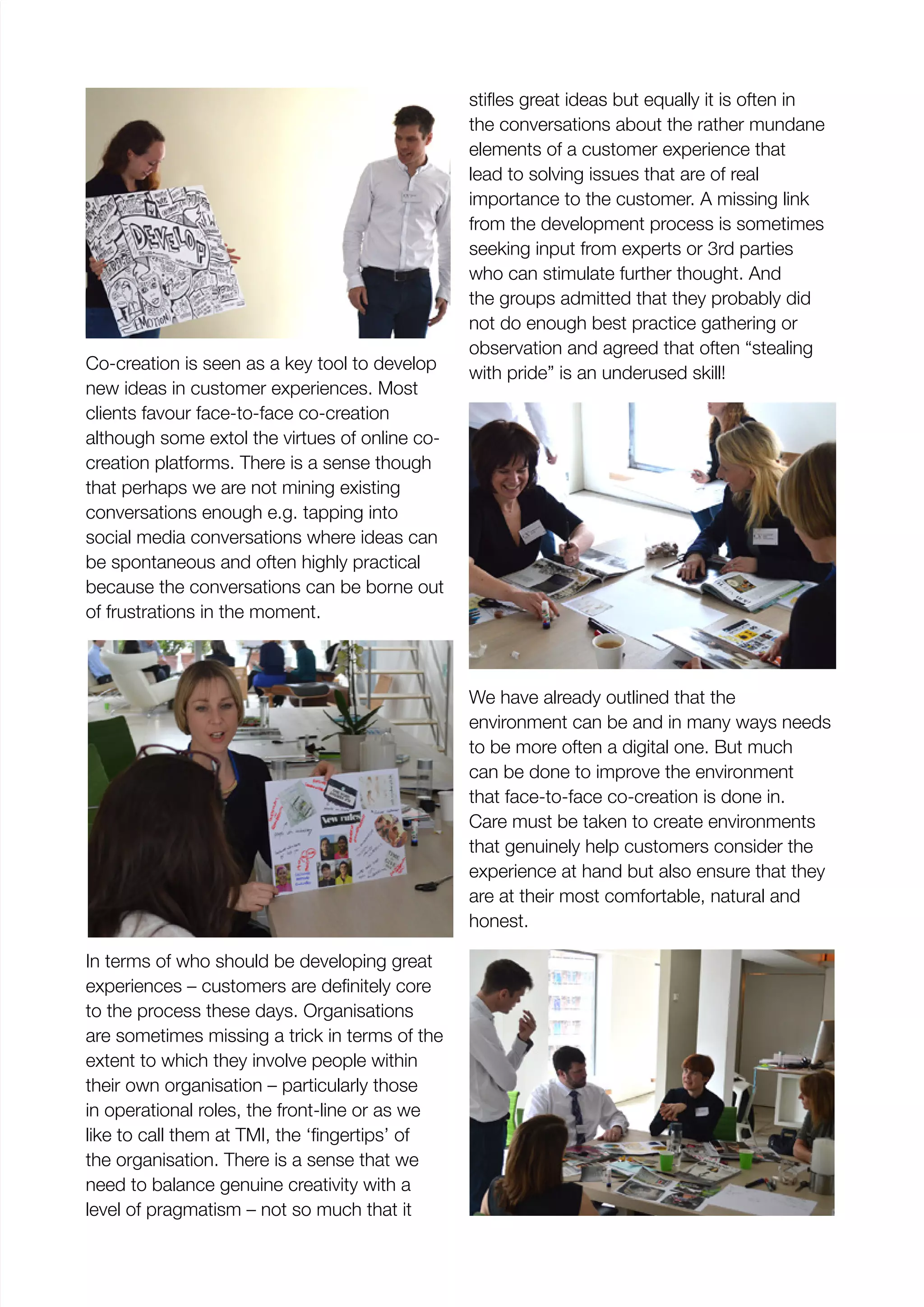 Co-creation is seen as a key tool to develop
new ideas in customer experiences. Most
clients favour face-to-face co-creation
although some extol the virtues of online co-
creation platforms. There is a sense though
that perhaps we are not mining existing
conversations enough e.g. tapping into
social media conversations where ideas can
be spontaneous and often highly practical
because the conversations can be borne out
of frustrations in the moment.
In terms of who should be developing great
to the process these days. Organisations
are sometimes missing a trick in terms of the
extent to which they involve people within
their own organisation – particularly those
in operational roles, the front-line or as we
the organisation. There is a sense that we
need to balance genuine creativity with a
level of pragmatism – not so much that it
the conversations about the rather mundane
elements of a customer experience that
lead to solving issues that are of real
importance to the customer. A missing link
from the development process is sometimes
seeking input from experts or 3rd parties
who can stimulate further thought. And
the groups admitted that they probably did
not do enough best practice gathering or
observation and agreed that often “stealing
with pride” is an underused skill!
We have already outlined that the
environment can be and in many ways needs
to be more often a digital one. But much
can be done to improve the environment
that face-to-face co-creation is done in.
Care must be taken to create environments
that genuinely help customers consider the
experience at hand but also ensure that they
are at their most comfortable, natural and
honest.
 
