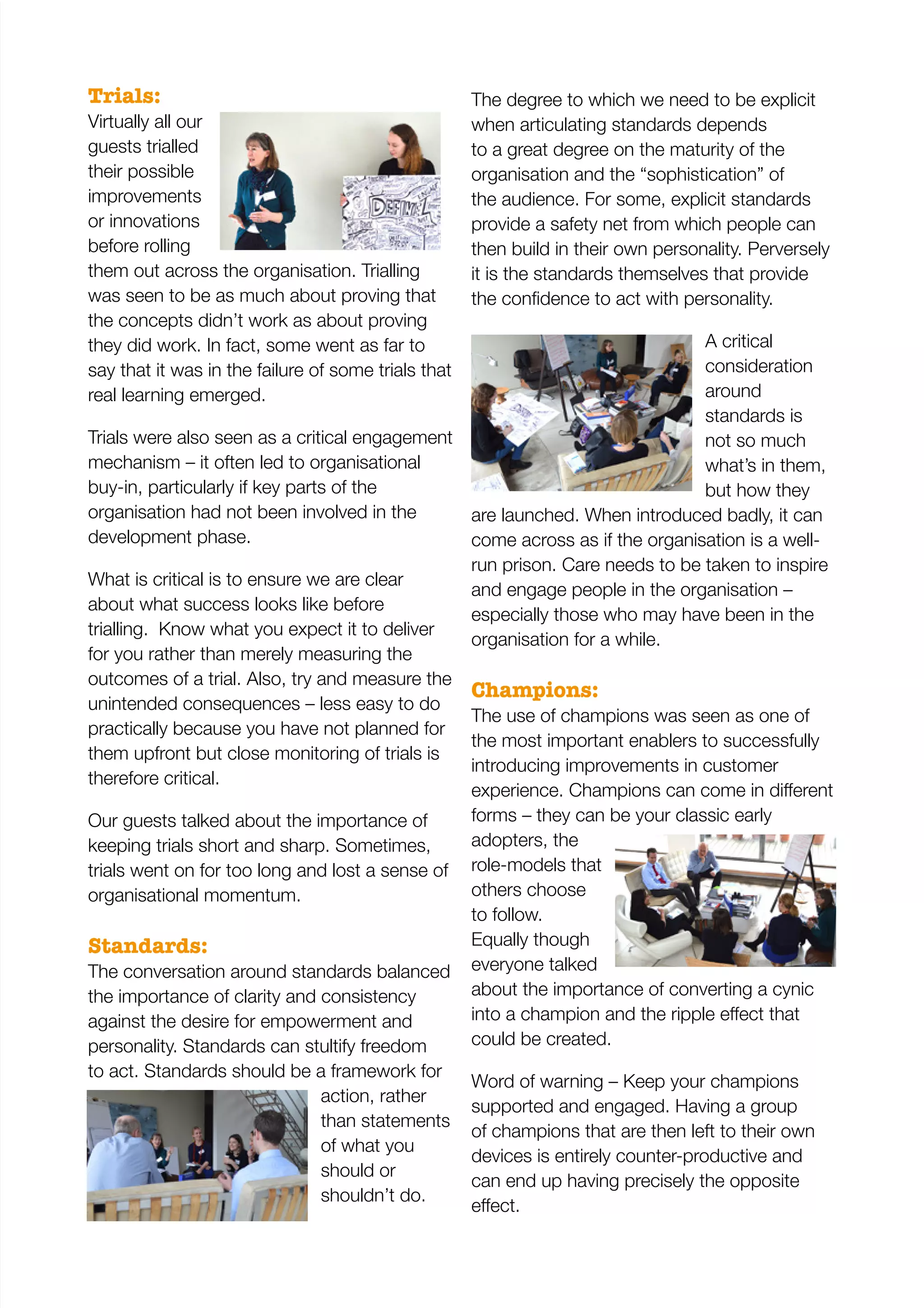 Trials:
Virtually all our
guests trialled
their possible
improvements
or innovations
before rolling
them out across the organisation. Trialling
was seen to be as much about proving that
the concepts didn’t work as about proving
they did work. In fact, some went as far to
say that it was in the failure of some trials that
real learning emerged.
Trials were also seen as a critical engagement
mechanism – it often led to organisational
buy-in, particularly if key parts of the
organisation had not been involved in the
development phase.
What is critical is to ensure we are clear
about what success looks like before
trialling. Know what you expect it to deliver
for you rather than merely measuring the
outcomes of a trial. Also, try and measure the
unintended consequences – less easy to do
practically because you have not planned for
them upfront but close monitoring of trials is
therefore critical.
Our guests talked about the importance of
keeping trials short and sharp. Sometimes,
trials went on for too long and lost a sense of
organisational momentum.
Standards:
The conversation around standards balanced
the importance of clarity and consistency
against the desire for empowerment and
personality. Standards can stultify freedom
to act. Standards should be a framework for
action, rather
than statements
of what you
should or
shouldn’t do.
The degree to which we need to be explicit
when articulating standards depends
to a great degree on the maturity of the
organisation and the “sophistication” of
the audience. For some, explicit standards
provide a safety net from which people can
then build in their own personality. Perversely
it is the standards themselves that provide
A critical
consideration
around
standards is
not so much
what’s in them,
but how they
are launched. When introduced badly, it can
come across as if the organisation is a well-
run prison. Care needs to be taken to inspire
and engage people in the organisation –
especially those who may have been in the
organisation for a while.
Champions:
The use of champions was seen as one of
the most important enablers to successfully
introducing improvements in customer
forms – they can be your classic early
adopters, the
role-models that
others choose
to follow.
Equally though
everyone talked
about the importance of converting a cynic
could be created.
Word of warning – Keep your champions
supported and engaged. Having a group
of champions that are then left to their own
devices is entirely counter-productive and
can end up having precisely the opposite
 