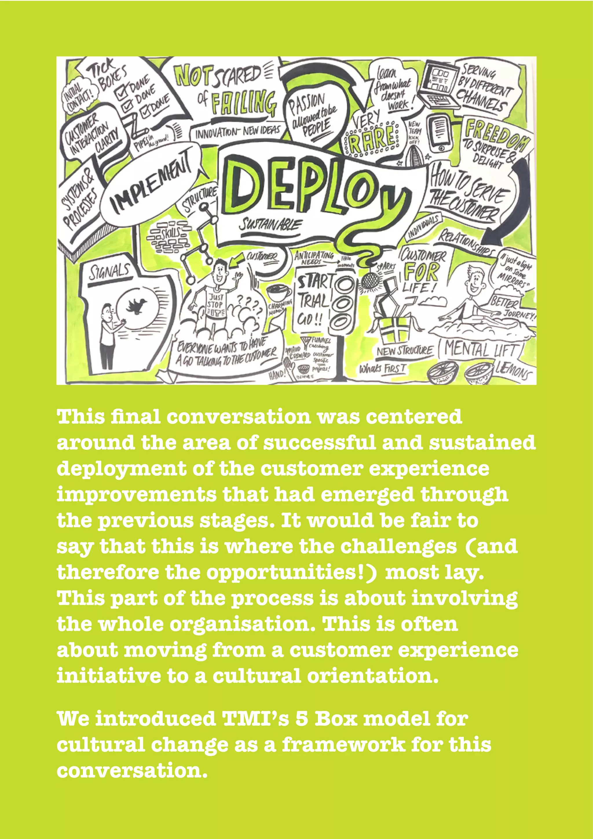 around the area of successful and sustained
deployment of the customer experience
improvements that had emerged through
the previous stages. It would be fair to
say that this is where the challenges (and
therefore the opportunities!) most lay.
This part of the process is about involving
the whole organisation. This is often
about moving from a customer experience
initiative to a cultural orientation.
We introduced TMI’s 5 Box model for
cultural change as a framework for this
conversation.
 