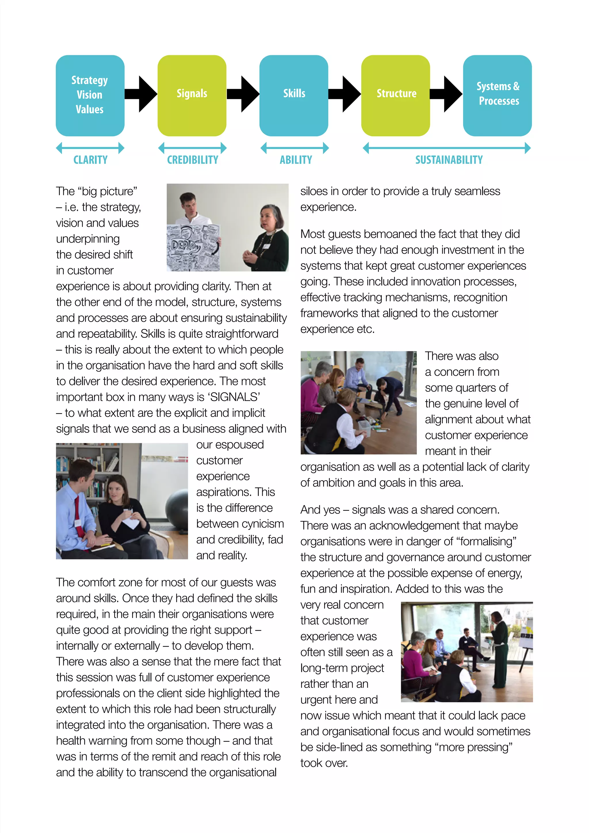 The “big picture”
– i.e. the strategy,
vision and values
underpinning
the desired shift
in customer
experience is about providing clarity. Then at
the other end of the model, structure, systems
and processes are about ensuring sustainability
and repeatability. Skills is quite straightforward
– this is really about the extent to which people
in the organisation have the hard and soft skills
to deliver the desired experience. The most
important box in many ways is ‘SIGNALS’
– to what extent are the explicit and implicit
signals that we send as a business aligned with
our espoused
customer
experience
aspirations. This
between cynicism
and credibility, fad
and reality.
The comfort zone for most of our guests was
required, in the main their organisations were
quite good at providing the right support –
internally or externally – to develop them.
There was also a sense that the mere fact that
this session was full of customer experience
professionals on the client side highlighted the
extent to which this role had been structurally
integrated into the organisation. There was a
health warning from some though – and that
was in terms of the remit and reach of this role
and the ability to transcend the organisational
siloes in order to provide a truly seamless
experience.
Most guests bemoaned the fact that they did
not believe they had enough investment in the
systems that kept great customer experiences
going. These included innovation processes,
frameworks that aligned to the customer
experience etc.
There was also
a concern from
some quarters of
the genuine level of
alignment about what
customer experience
meant in their
organisation as well as a potential lack of clarity
of ambition and goals in this area.
And yes – signals was a shared concern.
There was an acknowledgement that maybe
organisations were in danger of “formalising”
the structure and governance around customer
experience at the possible expense of energy,
fun and inspiration. Added to this was the
very real concern
that customer
experience was
often still seen as a
long-term project
rather than an
urgent here and
now issue which meant that it could lack pace
and organisational focus and would sometimes
be side-lined as something “more pressing”
took over.
Strategy
Vision
Values
CLARITY CREDIBILITY ABILITY SUSTAINABILITY
Signals Skills Structure
Systems &
Processes
 