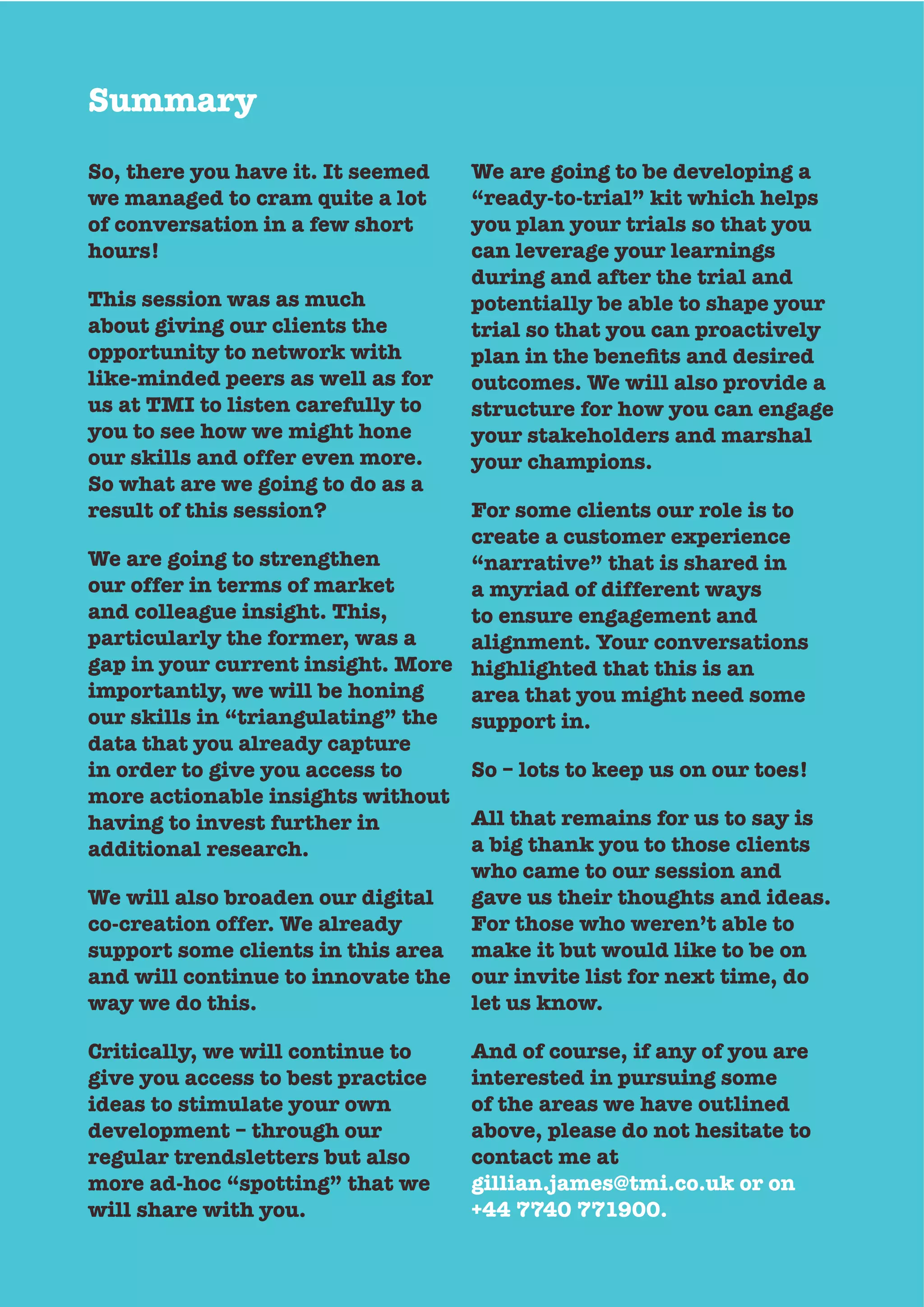 Summary
So, there you have it. It seemed
we managed to cram quite a lot
of conversation in a few short
hours!
This session was as much
about giving our clients the
opportunity to network with
like-minded peers as well as for
us at TMI to listen carefully to
you to see how we might hone
So what are we going to do as a
result of this session?
We are going to strengthen
and colleague insight. This,
particularly the former, was a
gap in your current insight. More
importantly, we will be honing
our skills in “triangulating” the
data that you already capture
in order to give you access to
more actionable insights without
having to invest further in
additional research.
We will also broaden our digital
support some clients in this area
and will continue to innovate the
way we do this.
Critically, we will continue to
give you access to best practice
ideas to stimulate your own
development – through our
regular trendsletters but also
more ad-hoc “spotting” that we
will share with you.
We are going to be developing a
“ready-to-trial” kit which helps
you plan your trials so that you
can leverage your learnings
during and after the trial and
potentially be able to shape your
trial so that you can proactively
outcomes. We will also provide a
structure for how you can engage
your stakeholders and marshal
your champions.
For some clients our role is to
create a customer experience
“narrative” that is shared in
to ensure engagement and
alignment. Your conversations
highlighted that this is an
area that you might need some
support in.
So – lots to keep us on our toes!
All that remains for us to say is
a big thank you to those clients
who came to our session and
gave us their thoughts and ideas.
For those who weren’t able to
make it but would like to be on
our invite list for next time, do
let us know.
And of course, if any of you are
interested in pursuing some
of the areas we have outlined
above, please do not hesitate to
contact me at
gillian.james@tmi.co.uk or on
+44 7740 771900.
 