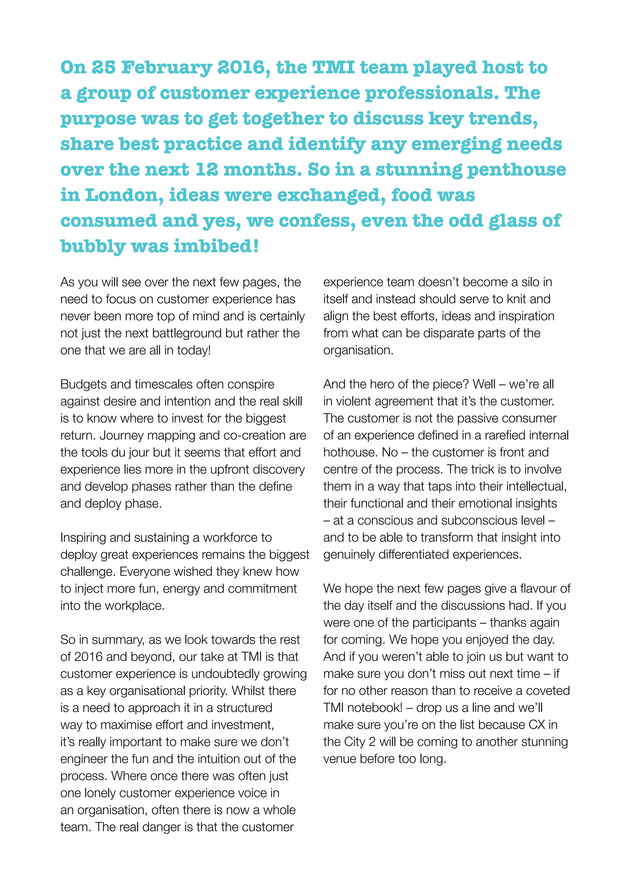 On 25 February 2016, the TMI team played host to
a group of customer experience professionals. The
purpose was to get together to discuss key trends,
share best practice and identify any emerging needs
over the next 12 months. So in a stunning penthouse
in London, ideas were exchanged, food was
consumed and yes, we confess, even the odd glass of
bubbly was imbibed!
As you will see over the next few pages, the
need to focus on customer experience has
never been more top of mind and is certainly
not just the next battleground but rather the
one that we are all in today!
Budgets and timescales often conspire
against desire and intention and the real skill
is to know where to invest for the biggest
return. Journey mapping and co-creation are
experience lies more in the upfront discovery
and deploy phase.
Inspiring and sustaining a workforce to
deploy great experiences remains the biggest
challenge. Everyone wished they knew how
to inject more fun, energy and commitment
into the workplace.
So in summary, as we look towards the rest
of 2016 and beyond, our take at TMI is that
customer experience is undoubtedly growing
as a key organisational priority. Whilst there
is a need to approach it in a structured
it’s really important to make sure we don’t
engineer the fun and the intuition out of the
process. Where once there was often just
one lonely customer experience voice in
an organisation, often there is now a whole
team. The real danger is that the customer
experience team doesn’t become a silo in
itself and instead should serve to knit and
from what can be disparate parts of the
organisation.
And the hero of the piece? Well – we’re all
in violent agreement that it’s the customer.
The customer is not the passive consumer
hothouse. No – the customer is front and
centre of the process. The trick is to involve
them in a way that taps into their intellectual,
their functional and their emotional insights
– at a conscious and subconscious level –
and to be able to transform that insight into
the day itself and the discussions had. If you
were one of the participants – thanks again
for coming. We hope you enjoyed the day.
And if you weren’t able to join us but want to
make sure you don’t miss out next time – if
for no other reason than to receive a coveted
TMI notebook! – drop us a line and we’ll
make sure you’re on the list because CX in
the City 2 will be coming to another stunning
venue before too long.
 