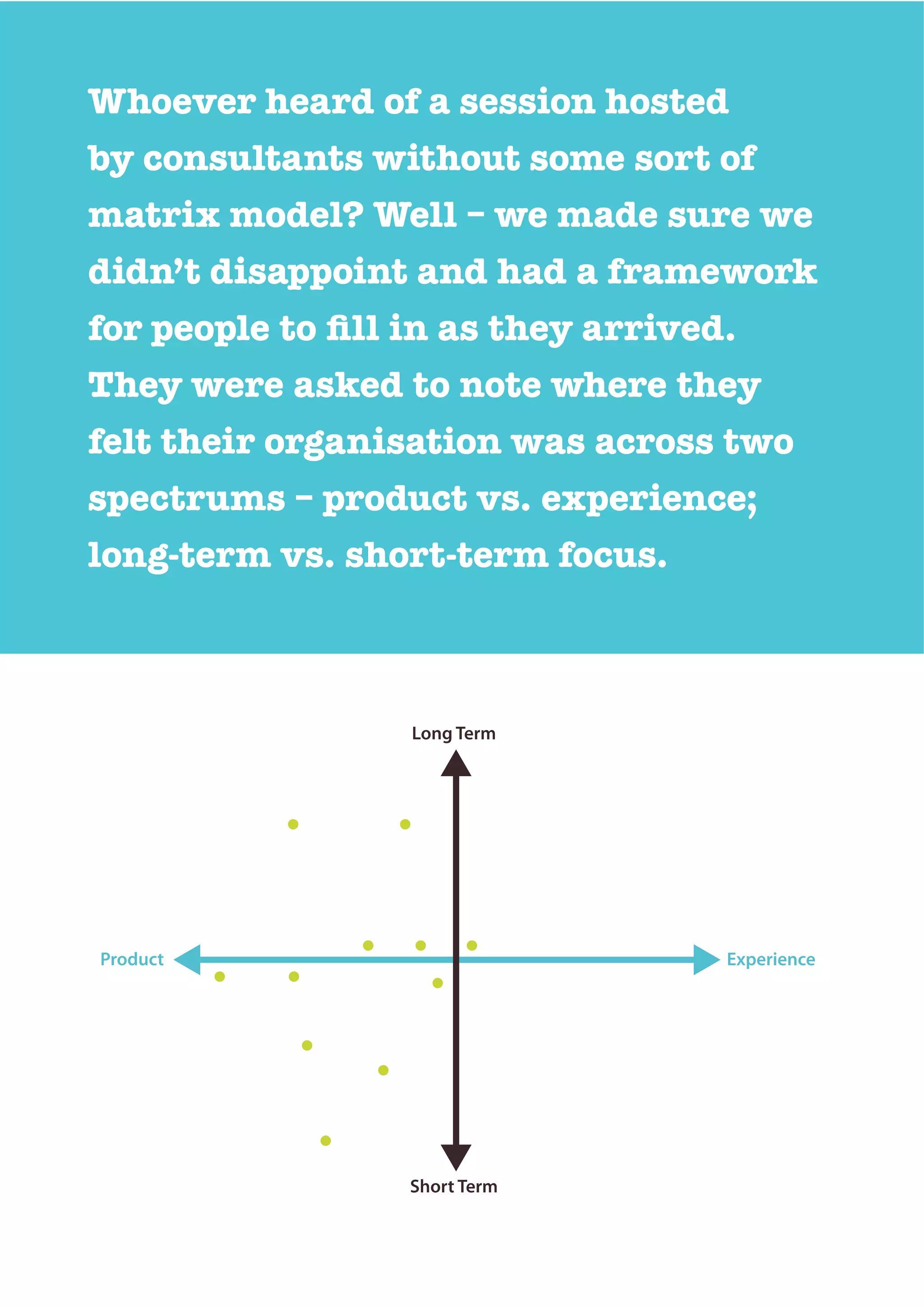 Whoever heard of a session hosted
by consultants without some sort of
matrix model? Well – we made sure we
didn’t disappoint and had a framework
They were asked to note where they
felt their organisation was across two
spectrums – product vs. experience;
long-term vs. short-term focus.
Long Term
Product Experience
Short Term
 