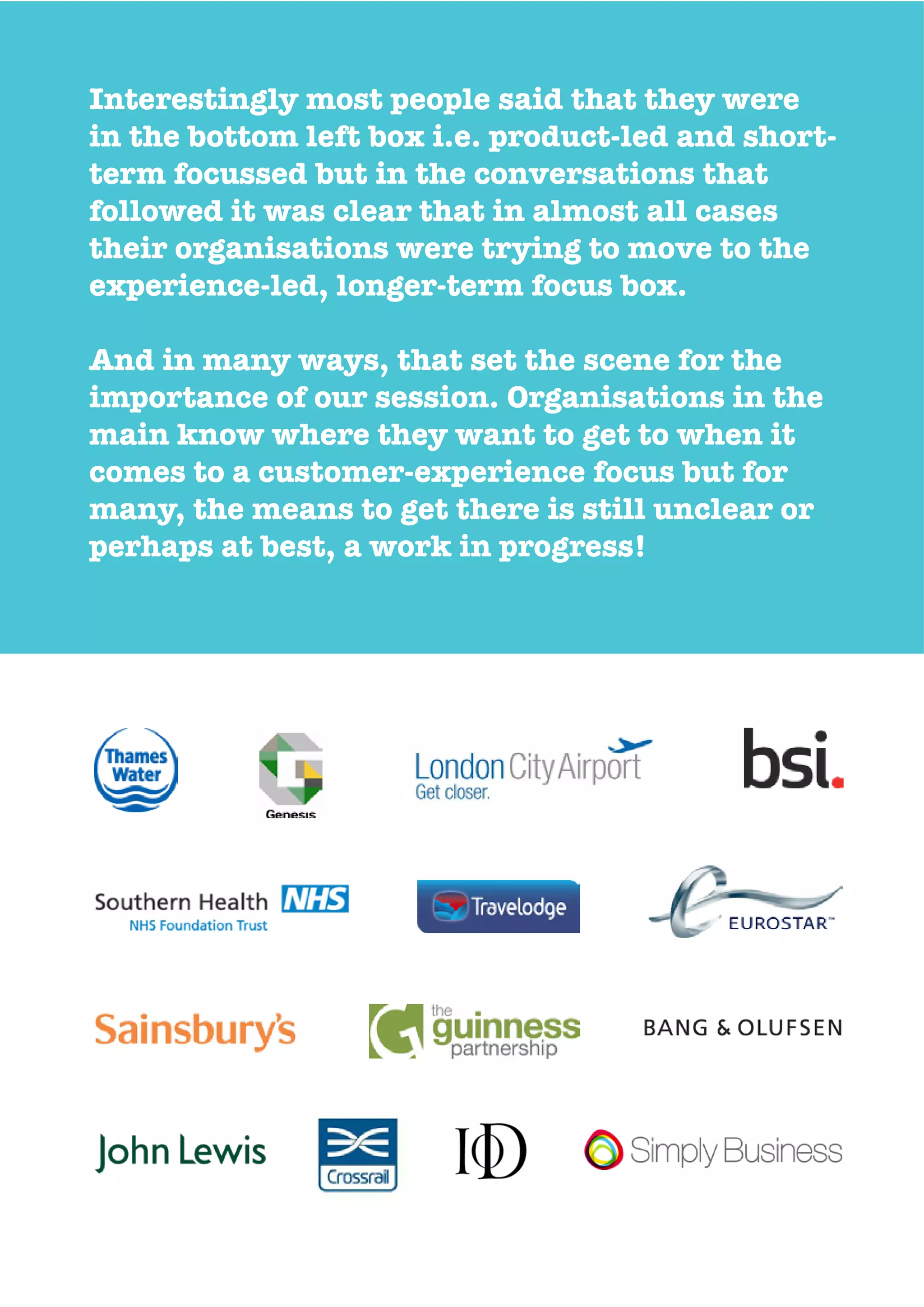 Interestingly most people said that they were
in the bottom left box i.e. product-led and short-
term focussed but in the conversations that
followed it was clear that in almost all cases
their organisations were trying to move to the
experience-led, longer-term focus box.
And in many ways, that set the scene for the
importance of our session. Organisations in the
main know where they want to get to when it
comes to a customer-experience focus but for
many, the means to get there is still unclear or
perhaps at best, a work in progress!
 