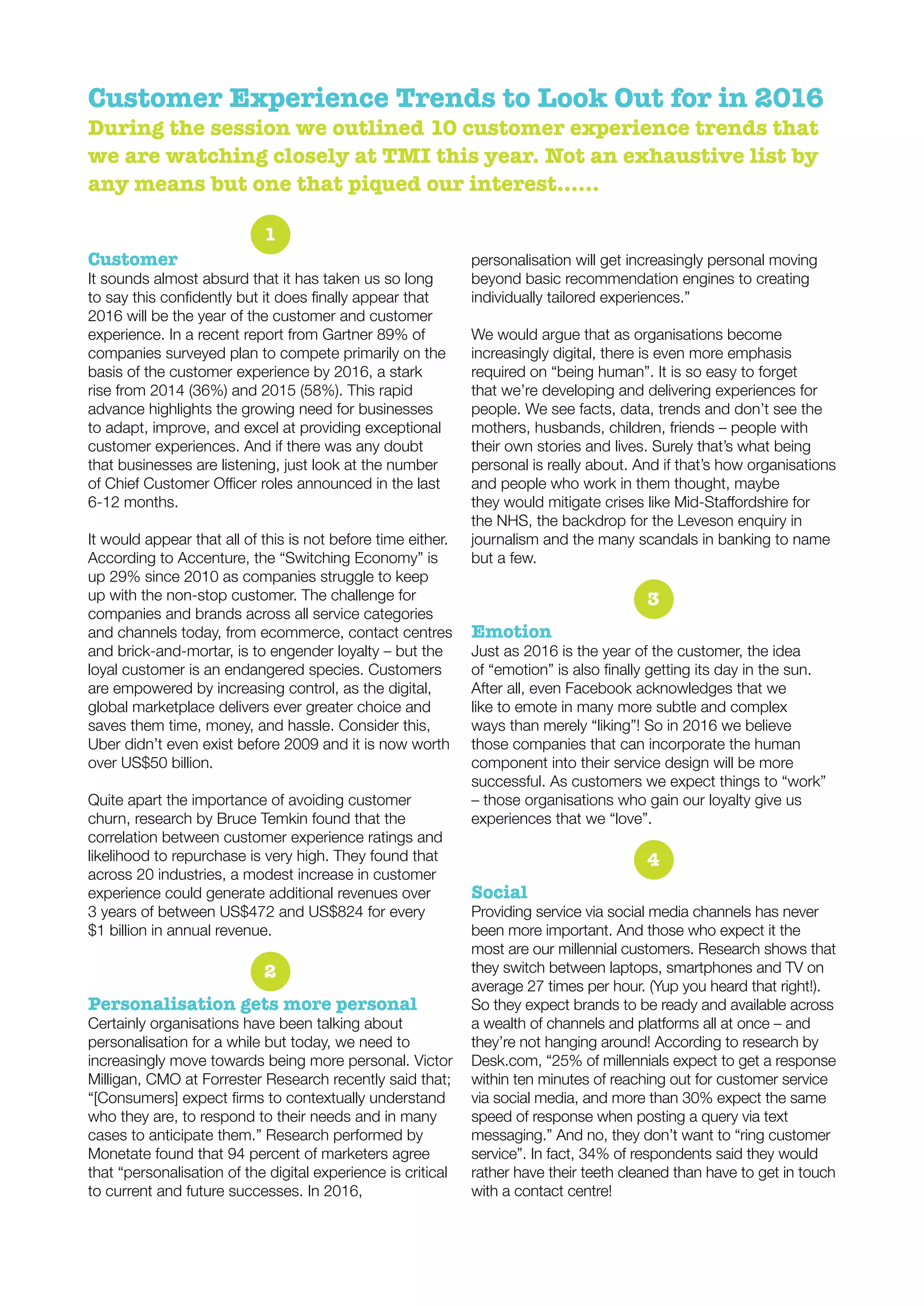 Customer Experience Trends to Look Out for in 2016
During the session we outlined 10 customer experience trends that
we are watching closely at TMI this year. Not an exhaustive list by
any means but one that piqued our interest……
1
Customer
It sounds almost absurd that it has taken us so long
2016 will be the year of the customer and customer
experience. In a recent report from Gartner 89% of
companies surveyed plan to compete primarily on the
basis of the customer experience by 2016, a stark
rise from 2014 (36%) and 2015 (58%). This rapid
advance highlights the growing need for businesses
to adapt, improve, and excel at providing exceptional
customer experiences. And if there was any doubt
that businesses are listening, just look at the number
6-12 months.
It would appear that all of this is not before time either.
According to Accenture, the “Switching Economy” is
up 29% since 2010 as companies struggle to keep
up with the non-stop customer. The challenge for
companies and brands across all service categories
and channels today, from ecommerce, contact centres
and brick-and-mortar, is to engender loyalty – but the
loyal customer is an endangered species. Customers
are empowered by increasing control, as the digital,
global marketplace delivers ever greater choice and
saves them time, money, and hassle. Consider this,
Uber didn’t even exist before 2009 and it is now worth
over US$50 billion.
Quite apart the importance of avoiding customer
churn, research by Bruce Temkin found that the
correlation between customer experience ratings and
likelihood to repurchase is very high. They found that
across 20 industries, a modest increase in customer
experience could generate additional revenues over
3 years of between US$472 and US$824 for every
$1 billion in annual revenue.
2
Personalisation gets more personal
Certainly organisations have been talking about
personalisation for a while but today, we need to
increasingly move towards being more personal. Victor
Milligan, CMO at Forrester Research recently said that;
who they are, to respond to their needs and in many
cases to anticipate them.” Research performed by
Monetate found that 94 percent of marketers agree
that “personalisation of the digital experience is critical
to current and future successes. In 2016,
personalisation will get increasingly personal moving
beyond basic recommendation engines to creating
individually tailored experiences.”
We would argue that as organisations become
increasingly digital, there is even more emphasis
required on “being human”. It is so easy to forget
that we’re developing and delivering experiences for
people. We see facts, data, trends and don’t see the
mothers, husbands, children, friends – people with
their own stories and lives. Surely that’s what being
personal is really about. And if that’s how organisations
and people who work in them thought, maybe
the NHS, the backdrop for the Leveson enquiry in
journalism and the many scandals in banking to name
but a few.
3
Emotion
Just as 2016 is the year of the customer, the idea
After all, even Facebook acknowledges that we
like to emote in many more subtle and complex
ways than merely “liking”! So in 2016 we believe
those companies that can incorporate the human
component into their service design will be more
successful. As customers we expect things to “work”
– those organisations who gain our loyalty give us
experiences that we “love”.
4
Social
Providing service via social media channels has never
been more important. And those who expect it the
most are our millennial customers. Research shows that
they switch between laptops, smartphones and TV on
average 27 times per hour. (Yup you heard that right!).
So they expect brands to be ready and available across
a wealth of channels and platforms all at once – and
they’re not hanging around! According to research by
Desk.com, “25% of millennials expect to get a response
within ten minutes of reaching out for customer service
via social media, and more than 30% expect the same
speed of response when posting a query via text
messaging.” And no, they don’t want to “ring customer
service”. In fact, 34% of respondents said they would
rather have their teeth cleaned than have to get in touch
with a contact centre!
 