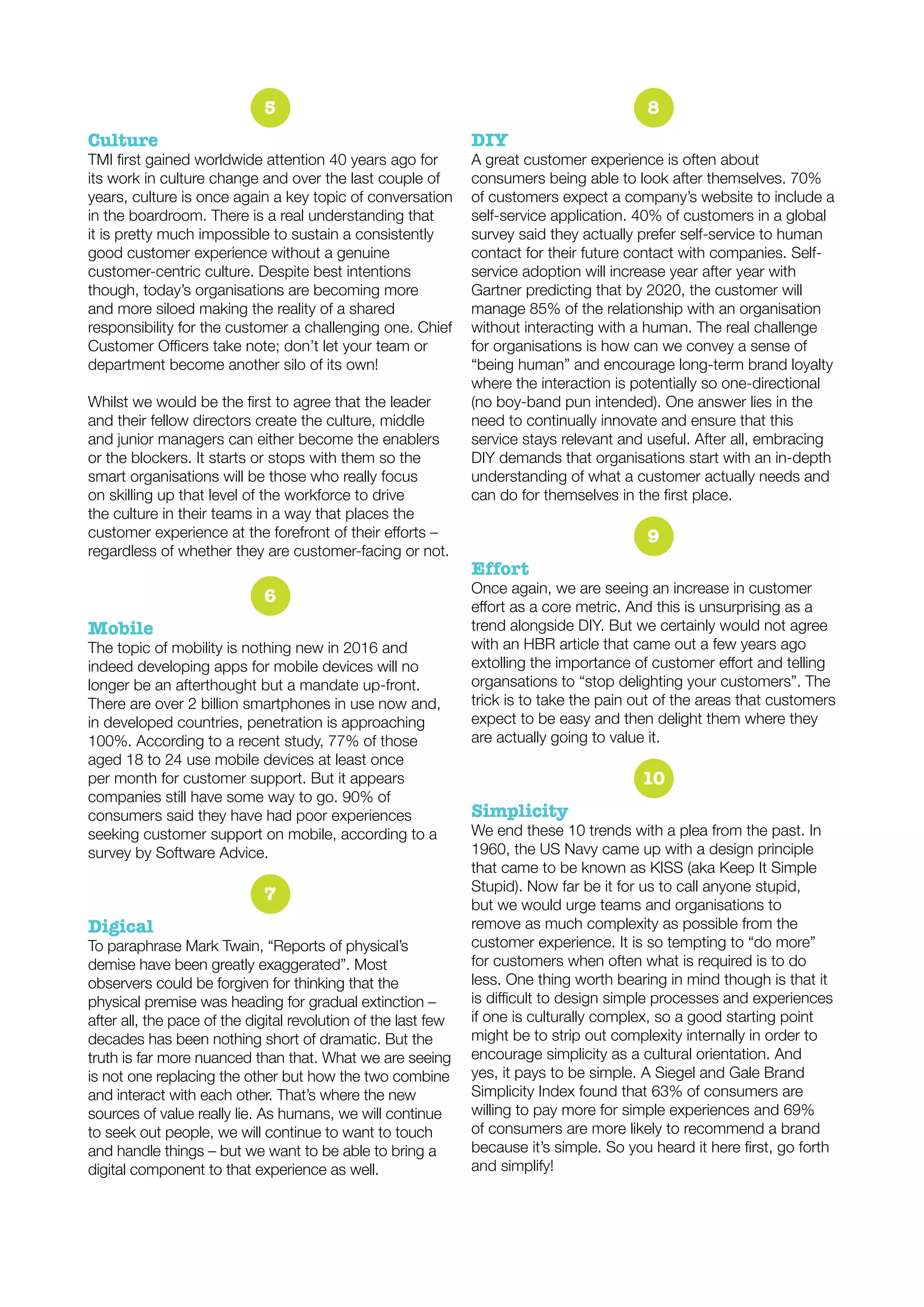5
Culture
its work in culture change and over the last couple of
years, culture is once again a key topic of conversation
in the boardroom. There is a real understanding that
it is pretty much impossible to sustain a consistently
good customer experience without a genuine
customer-centric culture. Despite best intentions
though, today’s organisations are becoming more
and more siloed making the reality of a shared
responsibility for the customer a challenging one. Chief
department become another silo of its own!
and their fellow directors create the culture, middle
and junior managers can either become the enablers
or the blockers. It starts or stops with them so the
smart organisations will be those who really focus
on skilling up that level of the workforce to drive
the culture in their teams in a way that places the
regardless of whether they are customer-facing or not.
6
Mobile
The topic of mobility is nothing new in 2016 and
indeed developing apps for mobile devices will no
longer be an afterthought but a mandate up-front.
There are over 2 billion smartphones in use now and,
in developed countries, penetration is approaching
100%. According to a recent study, 77% of those
aged 18 to 24 use mobile devices at least once
per month for customer support. But it appears
companies still have some way to go. 90% of
consumers said they have had poor experiences
seeking customer support on mobile, according to a
survey by Software Advice.
7
Digical
To paraphrase Mark Twain, “Reports of physical’s
demise have been greatly exaggerated”. Most
observers could be forgiven for thinking that the
physical premise was heading for gradual extinction –
after all, the pace of the digital revolution of the last few
decades has been nothing short of dramatic. But the
truth is far more nuanced than that. What we are seeing
is not one replacing the other but how the two combine
and interact with each other. That’s where the new
sources of value really lie. As humans, we will continue
to seek out people, we will continue to want to touch
and handle things – but we want to be able to bring a
digital component to that experience as well.
8
DIY
A great customer experience is often about
consumers being able to look after themselves. 70%
of customers expect a company’s website to include a
self-service application. 40% of customers in a global
survey said they actually prefer self-service to human
contact for their future contact with companies. Self-
service adoption will increase year after year with
Gartner predicting that by 2020, the customer will
manage 85% of the relationship with an organisation
without interacting with a human. The real challenge
for organisations is how can we convey a sense of
“being human” and encourage long-term brand loyalty
where the interaction is potentially so one-directional
(no boy-band pun intended). One answer lies in the
need to continually innovate and ensure that this
service stays relevant and useful. After all, embracing
DIY demands that organisations start with an in-depth
understanding of what a customer actually needs and
9
Once again, we are seeing an increase in customer
trend alongside DIY. But we certainly would not agree
with an HBR article that came out a few years ago
organsations to “stop delighting your customers”. The
trick is to take the pain out of the areas that customers
expect to be easy and then delight them where they
are actually going to value it.
10
Simplicity
We end these 10 trends with a plea from the past. In
1960, the US Navy came up with a design principle
that came to be known as KISS (aka Keep It Simple
Stupid). Now far be it for us to call anyone stupid,
but we would urge teams and organisations to
remove as much complexity as possible from the
customer experience. It is so tempting to “do more”
for customers when often what is required is to do
less. One thing worth bearing in mind though is that it
if one is culturally complex, so a good starting point
might be to strip out complexity internally in order to
encourage simplicity as a cultural orientation. And
yes, it pays to be simple. A Siegel and Gale Brand
Simplicity Index found that 63% of consumers are
willing to pay more for simple experiences and 69%
of consumers are more likely to recommend a brand
and simplify!
 