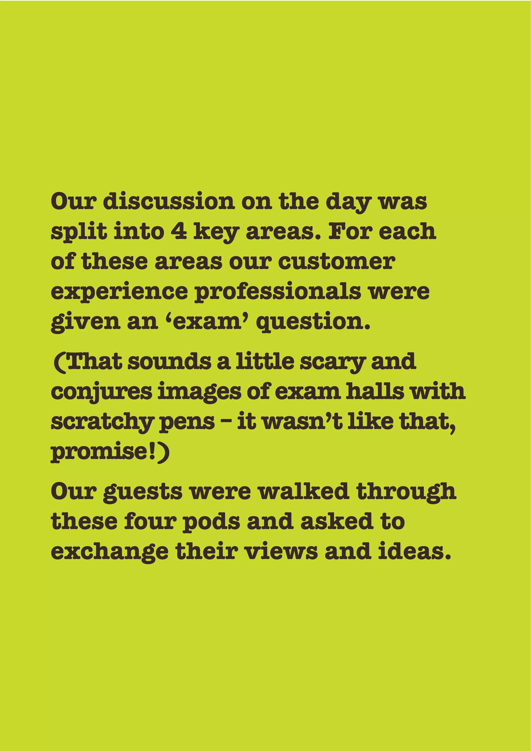 Our discussion on the day was
split into 4 key areas. For each
of these areas our customer
experience professionals were
given an ‘exam’ question.
(That sounds a little scary and
conjures images of exam halls with
scratchy pens – it wasn’t like that,
promise!)
Our guests were walked through
these four pods and asked to
exchange their views and ideas.
 