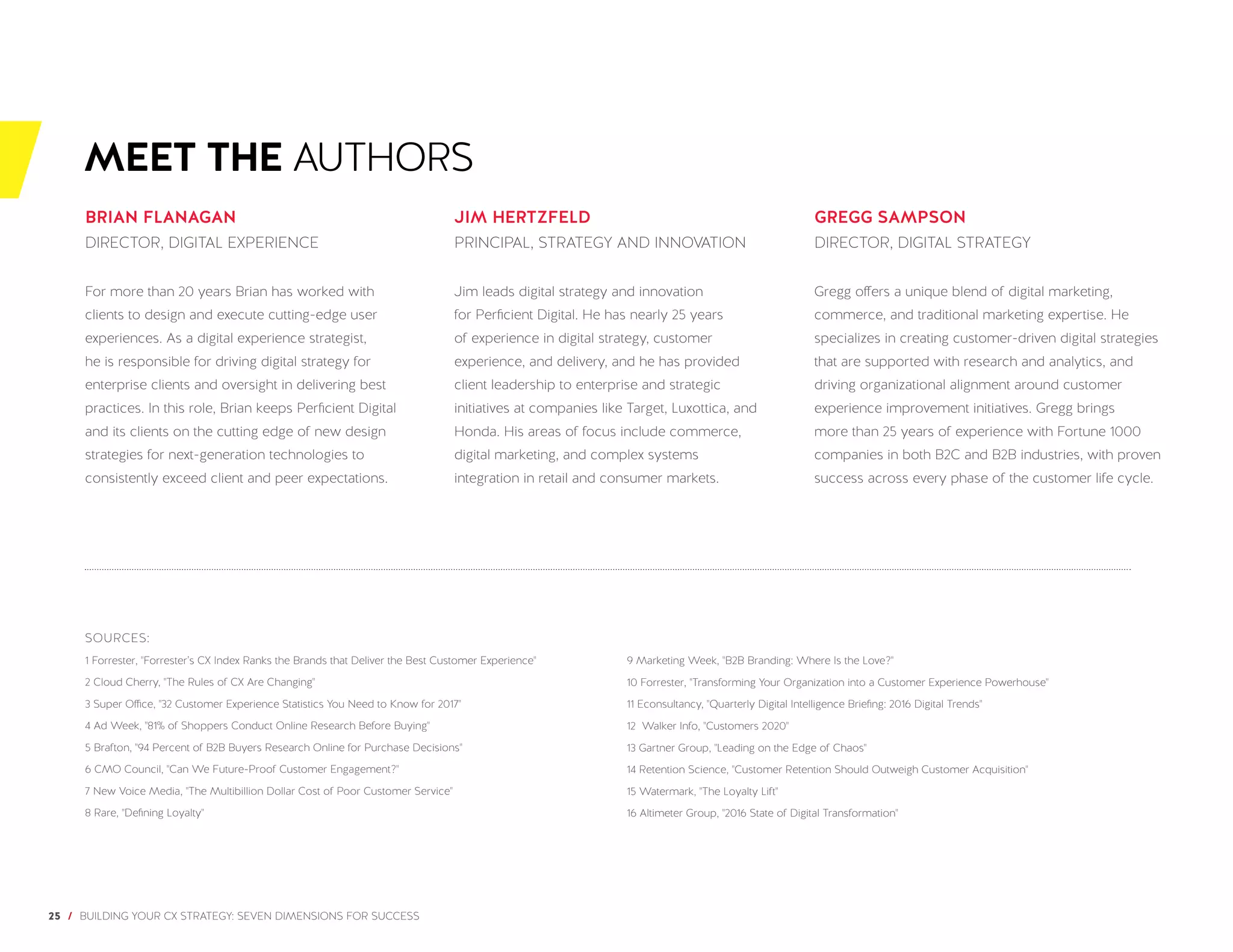 25 / BUILDING YOUR CX STRATEGY: SEVEN DIMENSIONS FOR SUCCESS
MEET THE AUTHORS
BRIAN FLANAGAN
DIRECTOR, DIGITAL EXPERIENCE
For more than 20 years Brian has worked with
clients to design and execute cutting-edge user
experiences. As a digital experience strategist,
he is responsible for driving digital strategy for
enterprise clients and oversight in delivering best
practices. In this role, Brian keeps Perficient Digital
and its clients on the cutting edge of new design
strategies for next-generation technologies to
consistently exceed client and peer expectations.
JIM HERTZFELD
PRINCIPAL, STRATEGY AND INNOVATION
Jim leads digital strategy and innovation
for Perficient Digital. He has nearly 25 years
of experience in digital strategy, customer
experience, and delivery, and he has provided
client leadership to enterprise and strategic
initiatives at companies like Target, Luxottica, and
Honda. His areas of focus include commerce,
digital marketing, and complex systems
integration in retail and consumer markets.
GREGG SAMPSON
DIRECTOR, DIGITAL STRATEGY
Gregg offers a unique blend of digital marketing,
commerce, and traditional marketing expertise. He
specializes in creating customer-driven digital strategies
that are supported with research and analytics, and
driving organizational alignment around customer
experience improvement initiatives. Gregg brings
more than 25 years of experience with Fortune 1000
companies in both B2C and B2B industries, with proven
success across every phase of the customer life cycle.
SOURCES:
1 Forrester, "Forrester’s CX Index Ranks the Brands that Deliver the Best Customer Experience"
2 Cloud Cherry, "The Rules of CX Are Changing"
3 Super Office, "32 Customer Experience Statistics You Need to Know for 2017"
4 Ad Week, "81% of Shoppers Conduct Online Research Before Buying"
5 Brafton, "94 Percent of B2B Buyers Research Online for Purchase Decisions"
6 CMO Council, "Can We Future-Proof Customer Engagement?"
7 New Voice Media, "The Multibillion Dollar Cost of Poor Customer Service"
8 Rare, "Defining Loyalty"
9 Marketing Week, "B2B Branding: Where Is the Love?"
10 Forrester, "Transforming Your Organization into a Customer Experience Powerhouse"
11 Econsultancy, "Quarterly Digital Intelligence Briefing: 2016 Digital Trends"
12 Walker Info, "Customers 2020"
13 Gartner Group, "Leading on the Edge of Chaos"
14 Retention Science, "Customer Retention Should Outweigh Customer Acquisition"
15 Watermark, "The Loyalty Lift"
16 Altimeter Group, "2016 State of Digital Transformation"
 