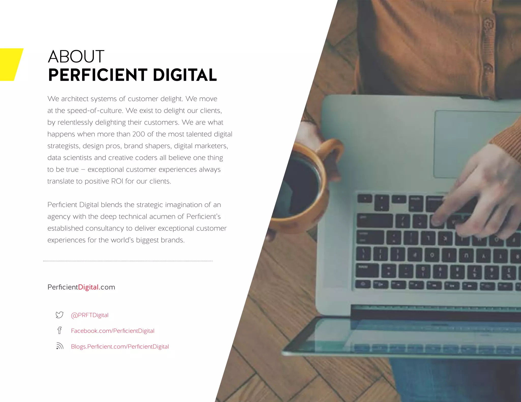BUILDING YOUR CX STRATEGY: SEVEN DIMENSIONS FOR SUCCESS / 26
ABOUT
PERFICIENT DIGITAL
We architect systems of customer delight. We move
at the speed-of-culture. We exist to delight our clients,
by relentlessly delighting their customers. We are what
happens when more than 200 of the most talented digital
strategists, design pros, brand shapers, digital marketers,
data scientists and creative coders all believe one thing
to be true — exceptional customer experiences always
translate to positive ROI for our clients.
Perficient Digital blends the strategic imagination of an
agency with the deep technical acumen of Perficient’s
established consultancy to deliver exceptional customer
experiences for the world’s biggest brands.
PerficientDigital.com
@PRFTDigital
Facebook.com/PerficientDigital
Blogs.Perficient.com/PerficientDigital
 