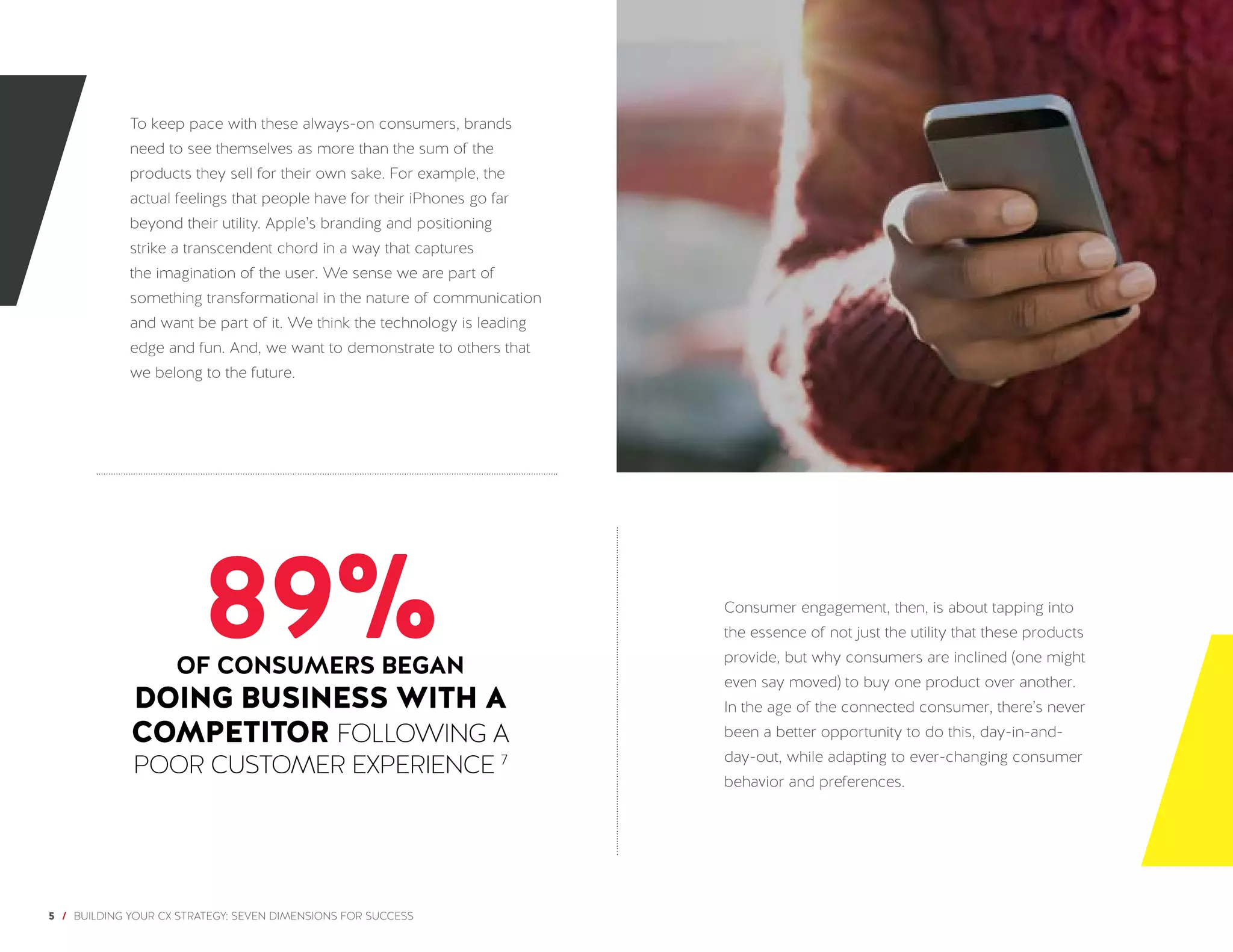 5 / BUILDING YOUR CX STRATEGY: SEVEN DIMENSIONS FOR SUCCESS
To keep pace with these always-on consumers, brands
need to see themselves as more than the sum of the
products they sell for their own sake. For example, the
actual feelings that people have for their iPhones go far
beyond their utility. Apple’s branding and positioning
strike a transcendent chord in a way that captures
the imagination of the user. We sense we are part of
something transformational in the nature of communication
and want be part of it. We think the technology is leading
edge and fun. And, we want to demonstrate to others that
we belong to the future.
Consumer engagement, then, is about tapping into
the essence of not just the utility that these products
provide, but why consumers are inclined (one might
even say moved) to buy one product over another.
In the age of the connected consumer, there’s never
been a better opportunity to do this, day-in-and-
day-out, while adapting to ever-changing consumer
behavior and preferences.
89%OF CONSUMERS BEGAN
DOING BUSINESS WITH A
COMPETITOR FOLLOWING A
POOR CUSTOMER EXPERIENCE 7
 