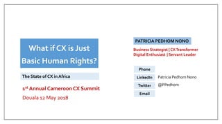 1st Annual Cameroon CX Summit
Douala 12 May 2018
PATRICIA PEDHOM NONO
+237 6 77550337
Patricia Pedhom Nono
@PPedhom
XEmail
Phone
LinkedIn
Twitter
What if CX is Just
Basic Human Rights?
The State of CX in Africa
Business Strategist | CXTransformer
Digital Enthusiast | Servant Leader
 