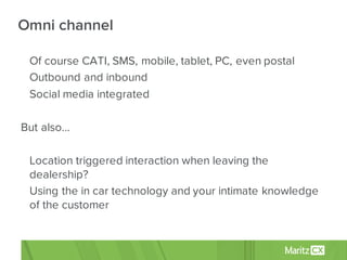• Of course CATI, SMS, mobile, tablet, PC, even postal
• Outbound and inbound
• Social media integrated
But also…
• Location triggered interaction when leaving the
dealership?
• Using the in car technology and your intimate knowledge
of the customer
Omni channel
 