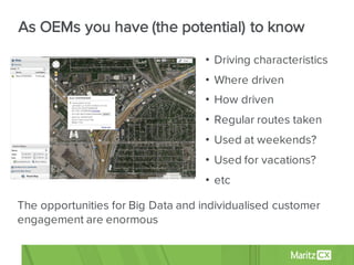• Driving characteristics
• Where driven
• How driven
• Regular routes taken
• Used at weekends?
• Used for vacations?
• etc
The opportunities for Big Data and individualised customer
engagement are enormous
As OEMs you have (the potential) to know
 
