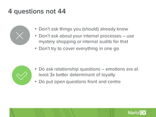• Don’t ask things you (should) already know
• Don’t ask about your internal processes – use
mystery shopping or internal audits for that
• Don’t try to cover everything in one go
• Do ask relationship questions – emotions are at
least 3x better determinant of loyalty
• Do put open questions front and centre
4 questions not 44
 