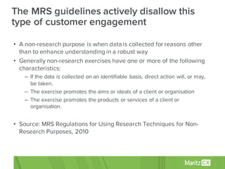 • A non-research purpose is when data is collected for reasons other
than to enhance understanding in a robust way
• Generally non-research exercises have one or more of the following
characteristics:
– If the data is collected on an identifiable basis, direct action will, or may,
be taken.
– The exercise promotes the aims or ideals of a client or organisation
– The exercise promotes the products or services of a client or
organisation.
• Source: MRS Regulations for Using Research Techniques for Non-
Research Purposes, 2010
The MRS guidelines actively disallow this
type of customer engagement
 