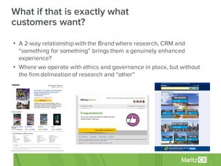 • A 2-way relationship with the Brand where research, CRM and
“something for something” brings them a genuinely enhanced
experience?
• Where we operate with ethics and governance in place, but without
the firm delineation of research and “other”
What if that is exactly what
customers want?
 