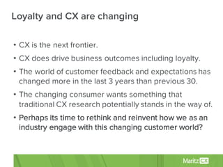 • CX is the next frontier.
• CX does drive business outcomes including loyalty.
• The world of customer feedback and expectations has
changed more in the last 3 years than previous 30.
• The changing consumer wants something that
traditional CX research potentially stands in the way of.
• Perhaps its time to rethink and reinvent how we as an
industry engage with this changing customer world?
Loyalty and CX are changing
 