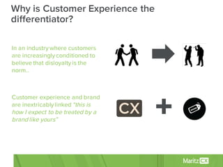 In an industry where customers
are increasingly conditioned to
believe that disloyalty is the
norm..
Customer experience and brand
are inextricably linked “this is
how I expect to be treated by a
brand like yours”
Why is Customer Experience the
differentiator?
 