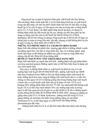 Neurosurgery Xuất huyết não 10
Tăng huyết áp có phải là nguyên nhân giây xuất huyết não hay không
vẫn còn đang được tranh luận bỡi vì tỷ lệ bệnh tăng huyết áp và xuất huyết
trong não đều tăng với tưổi tác(66% bệnh nhân lớn hơn 65 tuổi đều có tăng
huyết áp ).Các yếu tố nguy cơ liên quan của máu tụ trong não và tăng huyết
áp là 3.9 -5.4 tuỳ thuộc vào định nghĩa tăng huyết áp được sử dụng.Có
những bệnh nhân lúc đầu huyết áp rất cao, nhưng sau khi làm giảm áp lực
trong sọ bằng cách lấy máu tụ thì huyết áp nhanh chóng trở về bình
thường(có thể do hội chứng Cushing).Tăng huyết áp có thể là yếu tố nguy cơ
chính giây ra máu tụ trong tiểu não, cầu não, nhưng có thể không phải là yếu
tố giây ra máu tụ vùng nhân nền ít nhất là 35%.
NHỮNG TÚI PHÌNH NHỎ CỦA CHARCOT-BOUCHARD
Được biết như những túi phình nhỏ, thường gặp nhiều ở những nhánh xuyên
của động mạch bèo vân bên ở vùng nhân nền, hay có ở những người tăng
huyết áp.Cũng có thể những túi phình này giây ra máu tụ vùng nhân nền,
nhưng vấn đề này đang còn chưa thống nhất.
BỆNH LÝ MẠCH MÁU NÃO THOÁI HOÁ DẠNG BỘT
Được biết như bệnh áy mạch máu kết tinh , những phân tích giải phẩu bệnh
của beta amyloid protein.Những mạch máu co thể biểu hiện hoại tử dạng sợi
của vách mạch máu.
Nên chú ý ở những bệnh nhân có xuất huyết tái phát (ít xảy ra ở các
trường hợp xuất huyết não do tăng huyết áp), những xuất huyết tạo thành
một thuỳ.Gradient-Echo MRI có thể xác định những chấm xuất huyết đỏ
hoặc những thoái hoá màu vàng từ những chỗ xuất huyết nhỏ ở vỏ não mà
chúng có liên quan với CCA.Không giống như trong trường hợp xuất huyết
ở hạch nền va xuât huyết cạnh thân não tỷ lệ tăng với tuổi :CCA có ở
khoảng 50% những bệnh nhân lớn hơn 75 tuổi, tuy nhiên,hầu hết không xuất
huyết .CCA có thể chịu trách nhiệm 10% các trường hợp máu tụ trong
não.Có thể liên quan tới yếu tố gen,và có thể chiếm tỷ lệ lớn ở những ngưòi
bi hội chứng Down.Mặc dù là những bệnh lý khác nhau ,nhưng có những sự
giống nhau giữa CCA và bệnh Alzheimer; những tinh thể trong CCA là
giống những cái mà được tìm thấy trong những mãng cũ của bệnh
Alzheimer.CCA có thể tăng nguy cơ xuất huyết não bằng những
plasmminogen đặc hiệu.
Những bệnh nhân bị CCA có thể biểu hiện dấu hiệu thiếu máu thoáng
qua.
 