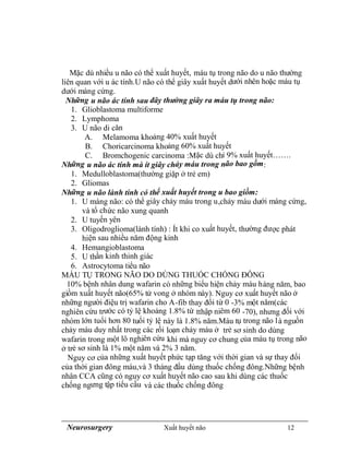 Neurosurgery Xuất huyết não 12
Mặc dù nhiều u não có thể xuất huyết, máu tụ trong não do u não thường
liên quan với u ác tính.U não có thể giây xuất huyết dưới nhên hoặc máu tụ
dưới màng cứng.
Những u não ác tính sau đây thường giây ra máu tụ trong não:
1. Glioblastoma multiforme
2. Lymphoma
3. U não di căn
A. Melamoma khoảng 40% xuất huyết
B. Choricarcinoma khoảng 60% xuất huyết
C. Bromchogenic carcinoma :Mặc dù chỉ 9% xuất huyết…….
Những u não ác tính mà ít giây chảy máu trong não bao gồm:
1. Medulloblastoma(thường giặp ở trẻ em)
2. Gliomas
Những u não lành tính có thể xuất huyết trong u bao giồm:
1. U màng não: có thể giây chảy máu trong u,chảy máu dưới màng cứng,
và tổ chức não xung quanh
2. U tuyến yên
3. Oligodroglioma(lành tính) : Ít khi co xuất huyết, thường được phát
hiện sau nhiều năm động kinh
4. Hemangioblastoma
5. U thần kinh thinh giác
6. Astrocytoma tiểu não
MÁU TỤ TRONG NÃO DO DÙNG THUỐC CHỐNG ĐÔNG
10% bệnh nhân dung wafarin có những biểu hiện chảy máu hàng năm, bao
giồm xuất huyết não(65% tử vong ở nhóm này). Nguy cơ xuất huyết não ở
những người điệu trị wafarin cho A-fib thay đổi từ 0 -3% một năm(các
nghiên cứu trước có tỷ lệ khoảng 1.8% từ tthập niêm 60 -70), nhưng đối với
nhóm lớn tuổi hơn 80 tuổi tỷ lệ này là 1.8% năm.Máu tụ trong não là nguồn
chảy máu duy nhất trong các rối loạn chảy máu ở trẻ sơ sinh do dùng
wafarin trong một lô nghiên cứu khi mà nguy cơ chung của máu tụ trong não
ở trẻ sơ sinh là 1% một năm và 2% 3 năm.
Nguy cơ của những xuất huyết phức tạp tăng với thời gian và sự thay đổi
của thời gian đông máu,và 3 tháng đầu dùng thuốc chống đông.Những bệnh
nhân CCA cũng có nguy cơ xuất huyết não cao sau khi dùng các thuốc
chống ngưng tập tiểu cầu và các thuốc chống đông
 