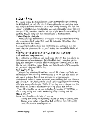 Neurosurgery Xuất huyết não 13
LÂM SÀNG
Nói chung, những dấu hiệu thần kinh khu trú thường biểu hiện nhẹ nhàng
lúc khởi phát từ vài phút đến vài giờ, không giống như tắc mạch hay nhũn
não trong tai biến mạch máu não khi đó triệu chứng lâm sàng biểu hiện rầm
rộ ngay từ khi khởi phát.Biểu hiện lâm sàng với một xuất huyết não bao gồm
đau đầu dữ dội, nôn ói và có thể co rối loạn tri giác.Đau đầu có thể không dữ
dội bằng đau đầu trong nhồi máu não nhưng nó là dấu hiệu chính.
Những dấu hiệu cảnh báo
Những dấu hiệu thiếu máu não thoáng qua có thể giây ra xuất huyết thuỳ
não trong những bệnh nhân CCA, và có thể chiếm đến 50% những bệnh
nhân đã xác định đựơc bệnh.
Không giống như những thiếu máu não thoáng qua, những dấu hiệu báo
trước này gồm giảm cảm giác, tê, yếu ở những vùng mà xuất huyết não sẽ
xảy ra.
NHỮNG VỊ TRÍ XUẤT HUYẾT NÃO THƯỜNG HAY GẶP
Xuất huyết não vùng nhân bèo
Là vị trí thường gặp nhất của xuất huyết trong não.62% diễn biến xấu từ từ,
(30% tổn thương hoàn toàn ngay thời điểm khởi phát);không bao giờ dao
động.Yếu nửa người có thể dẫn đến liệt nửa người và tử vong,14% có đau
đầu lúc khởi phát,không có đau đầu tại mọi thời điểm chiếm72% phù gai thị
và xuất huyết võng mạc là hiếm thấy.
Xuất huyết o đồi thị
Thông thường mất cảm giác đối bên, cũng có thế yếu nửa người nếu như
khối máu tụ có xâm lấn vùng bao trong.Máu tụ lan lên trên thân não có thể
giây ra mất khả năng đưa mắt qua lại,retraction nystagmus,skew
deviation,mất sự hội tụ,sụp mi,anisocoria, đồng tử không linh hoạt. Đau đầu
gặp khoảng 20- 40%.Những khiếm khuyết vận động giống như máu tụ vùng
nhân bèo, nhưng mất cảm giác đối bên thì lan rộng hơn và nặng nề hơn.D ãn
não thất có thể xảy ra do máu tụ chèn ép đường đi của dịch não tuỷ
Trong 41 bệnh nhân khi mà máu tụ lớn hơn 3.3 cm trên CT SCAN tất cả
đều tử vong, những máu tụ nhỏ hơn thường để lại di chứng suốt đời.
Máu tụ tiểu não
Có thể bao giồm những dấu hiệu kết hợp sau:
1. Những triệu chứng của hội chứng tăng áp lực trong sọ ( lơ mơ,nhức
đầu) do sự tắc nghẹn sự lưu thông dịch não tuỷ do máu tụ trong não
thất 4 dẫn đến dãn hệ thống não thất.
 