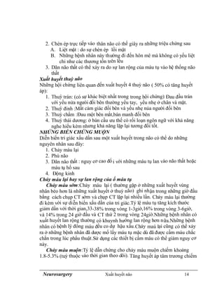 Neurosurgery Xuất huyết não 14
2. Chèn ép trực tiếp vào thân não có thể giây ra những triệu chứng sau
A. Liệt mặt : do sự chèn ép lồi mặt
B. Những bệnh nhân này thường đi đến hôn mê mà không có yếu liệt
chi như các thương tổn trên lều
3. Dãn não thất có thể xảy ra do sự lan rộng của máu tụ vào hệ thống não
thất
Xuất huyết thuỳ não
Những hội chứng liên quan đến xuất huyết 4 thuỳ não ( 50% có tăng huyết
áp):
1. Thuỳ trán: (có sự khác biệt nhất trong trong hội chứng) Đau đầu trán
với yếu nửa ngưòi đối bên thường yếu tay, yếu nhẹ ở chân và mặt.
2. Thuỳ đính :Mất cảm giác đối bên và yếu nhẹ nủa người đối bên
3. Thuỳ chẩm :Đau một bên mắt,bán manh đối bên
4. Thuỳ thái dương: ở bán cầu ưu thế có rối loạn ngôn ngữ với khả năng
nghe hiểu kém nhưng khả năng lặp lại tương đối tốt.
NHỬNG BIẾN CHỨNG MUỘN
Diễn biến tri giác xấu dần sau một xuất huyết trong não có thể do những
nguyên nhân sau đây:
1. Chảy máu lại
2. Phù não
3. Dãn não thất : nguy cơ cao đố i với những máu tụ lan vào não thất hoặc
máu tụ hố sau
4. Động kinh
Chảy máu lại hay sự lan rộng của ổ máu tụ
Chảy máu sớm:Chảy máu lại ( thường gặp ở những xuất huyết vùng
nhân bèo hơn là những xuất huyết ở thuỳ não) ghi nhận trong những giờ đầu
bằng cách chụp CT sớm và chụp CT lặp lại nhiều lần. Chảy máu lại thường
đi kèm với sự diễn biến xấu dần của tri giác.Tỷ lệ máu tụ tăng kích thước
giảm dần với thời gian,33-38% trong vòng 1-3giờ,16% trong vòng 3-6giờ,
và 14% trong 24 giờ đầu và CT thứ 2 trong vòng 24giờ.Những bệnh nhân có
xuất huyết lan rộng thường có khuynh hướng lan rộng hơn nữa.Những bệnh
nhân có bệnh lý đông máu đều co dự hậu xấu.Chảy maú lại cũng có thể xảy
ra ở những bệnh nhân đã dược mổ lấy máu tụ mặc dù đã được cầm máu chắc
chắn trong lúc phẩu thuật.Sử dụng các thiết bị cầm máu có thể giảm nguy cơ
này.
Chảy máu muộn:Tỷ lệ dẫn chứng cho chảy máu muộn chiếm khoảng
1.8-5.3% (tuỳ thuộc vào thời gian theo dõi). Tăng huyết áp tâm trương chiếm
 