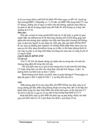 Neurosurgery Xuất huyết não 15
tỷ lệ cao trong nhóm xuất hyết tái phát,10%/năm nguy cơ đối với huyết áp
tâm trương(DBP)> 90mmHg và <1.5% đối với DBP<90( trung bình F/U của
67 tháng) ,những yếu tố nguy cơ khác như đái đường ,nghiện rượu.Máu tụ
tái phát có thể do dị dạng mạch máu não hoặc do CCA (máu tụ ở thuỳ não
thường do CCA)
Phù não:
Phù não và hoại tử xung quanh khối máu tụ có thể giây ra giảm tri giác
muộn.Mặc dù những hoại tử từ hiệu ứng choáng chỗ có thể đóng gióp một
phần phù não,những thực nghiệm cho thấy bản thân khối choáng chỗ không
giây ra phù não.Người ta cho rằng các chất giây phù não được phóng thích
từ cục máu tụ.Những thực nghiệm với những thành phần khác nhau của cục
máu tụ cho thấy rằng thrombine trong sự cô đặc có thể được phóng thích từ
cục máu tụ giây ra sự tăng tính thấm của hàng rào máu não,và cũng là yếu tố
co mạch chính.
CHẨN ĐOÁN HÌNH ẢNH
CT SCAN
Với CT SCAN rất nhanh chóng xác định máu tụ trong não với một tổn
thương tăng đậm độ trong nhu mô não
Thể tích khối máu tụ có giá trị tiên lượng lớn.Có thể tính thể tính bằng
CT hoặc công thức cải tiến của công thức tính thể tích Ellipse. A,B,C là
đường kính của khối máu tụ theo 3 chiều
Bình thường kích thước của khối máu tụ giảm khoảng 0.75mm/ngày,và
đậm độ giảm 2 đơn vị ngày,từ tuần 1 -2 sự thay đổi nằy rất ít.
MRI
MRI không phải là sự lựa chọn đầu tiên.MRI không cho thấy máu tụ rõ
trong những giò đầu.MRI cũng không thuận lợi trong theo dõi và hô hấp cho
bệnh nhân trong lúc thực hiện.MRI mất nhiều thời gian và tốn tiền hơn CT
SCAN.Có thể nó có giá trị về sau như trong trường hợp bệnh lý CCA
Hình ảnh khối máu tụ trên MRI rất phức tạp nó phụ thuộc nhiều vào thời
gian của khối máu tụ với 5 giai đoạn xác định ( xem bảng 29-4)
 