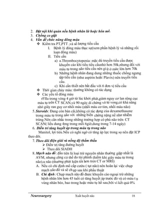 Neurosurgery Xuất huyết não 18
2. Đặt nội khí quản nếu bệnh nhân lừ hoặc hôn mê.
3. Chống co giật
4. Vấn đề chức năng đông máu
 Kiểm tra PT,PTT ,và số lượng tiểu cầu
I. Bệnh lý đông máu thục sự(xem phần bệnh lý và những rối
loạn đông máu)
II. Tiểu cầu
a) a.Thrombocytopenia: mặc dù truyền tiểu cầu được
khuyến cáo khi tiểu tiểu cầunhỏ hơn 50k,nhưng đối với
máu tụ trong não tiểu cầu nên gi ữ ở mức lớn hơn 70k
b) Những bệnh nhân đang dung những thuốc chống ngưng
tập tiểu cầu (như aspirin hoặc Plavix) nên truyển tiểu
cầu.
c) Khi cần thiết nên bắt đầu với 6 đơn vị tiểu cầu
 Thời gian chảy máu: thường không có tác dụng
 Các yếu tố đông máu
rFIIa trong vòng 4 giờ từ lúc khởi phát,giảm nguy cơ lan rộng cục
máu tụ trên CT SCAN,và 90 ngày di chứng và tử vong,có khả năng
nhỏ giây ran guy cơ nhồi máu (nhồi máu cơ tim, nhồi máu não)
5.Steroids: Đang còn bàn cãi,không có tác dụng của dexamethasone
trong máu tụ trong não với những biến chứng nặng nề như nhiễm
trùng.Nên cân nhắc trong những trường hợp có phù não trên CT
SCAN( liều dung 4mg trong mỗi 6giờ,dung trong 7-14 ngày)
6. Điều tri tăng huyết áp trong máu tụ trong não
Manitol, lợi tiẻu.Nếu có nghi ngờ có tăng áp lực trong sọ nên đặt ICP
theo dõi.
7.Theo dõi điện giải và nồng độ thẩm thấu
 Điềư trị tăng đường huyết
 Theo dõi SIADH
8.Mạch não đồ: đầu tiên là loại trừ nguyên nhân thường giặp nhất là
AVM, nhưng cũng có thể do túi phình (hiếm khi giây máu tụ trong
não),u não (thường phát hiện tốt hơn tren CT or MRI)
A. Nếu có chỉ định mổ cấp cưứu ( tụt não) nên hoãn lại việc chụp
mạch não đồ và sẽ chụp sau khi phẩu thuật
B. Chỉ định: Chụp mach não đồ được khuyến cáo ngoại trừ những
bệnh nhân lớn hơn 45 tuổi có tăng huyết áp trước đó và có máu t ụ
vùng nhân bèo, bao trong hoặc máu tụ hố sau,bỡi vì kết quả 0%
 