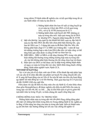 Neurosurgery Xuất huyết não 19
trong nhóm 29 bệnh nhân đã nghiên cứu và kết quả thấp trong tất cả
các bệnh nhân với máu tụ sâu đơn lẻ.
1.Những bệnh nhân lớn hơn 45 tuổi có tăng huyết áp
và có máu tụ ở thuỳ não DSA có kết quả trong
10%, với tỷ lệ AVM:Aneurysm là 4.3:1
2.Những bệnh nhân xuất huyết não thất (không có
máu tụ trong nhu mô): hiệu quả mang lại từ DSA
là khoảng 65% .Nguyên nhân hang đầu là AVM.
C. Một tổn thương bên dưới bị che khuất bỡi khối máu tụ, đặc biệt là
máu tụ cấp.Nếu DSA lần đầu tiên chưa phát hiện thương tổn, nên
làm lại DSA sau 2 -3 tháng khi máu tụ đã được hấp thu.Nếu vẫn
không phát hiện chụp CT và MRI sau 6 tháng đến 1 năm để loại
trừ những trường hợp u não.Làm DSA đầu tiên vài tuần cũng có thể
tăng hiệu quả chẩn đoán và cũng là một sự chọn lựa tốt.
D. MRI/MRA : MRI và MRA có độ nhạy khoảng 90% trong việc phát
hiện những bất thường trong những trường hợp máu tụ trong não
,do vậy khi không phát hiện thương tổn thì cũng chưa loại trừ được.
E. Hiệu quả của DSA có thể được cho là thấp trong những bệnh nhân
có nguy cơ máu tụ trong não cao như: bệnh nhân dùng thuốc chống
đông, bệnh nhân nghiện ruợu, bệnh CCA.
NOVOSEVEN(rFVIIa)
Tại vi trí của yếu tố tổ chức sinh sản tế bào, rFIIa thành lập một phức hợp
với các yếu tố tổ chức dẫn đến sản phẩm sợi huyết.Nó cũng chuyển đổi yếu
tố X sang thể hoạt động của nó.Yếu tố Xa trên bề mặt của tiểu cầu hoạt động
tạo thành vệt máu đông tại vị trí tổn thương. Thời gian bán huỷ là 2.6 giờ.Giá
rất đắt 10,000 USD cho một liều
FDA được tin cậy để điều trị chảy máu cho các bệnh lý về máu khác nhau
(bao gồm Hemophiliacs), đã được nghiên cứu điều trị phổ biến cho máu tụ
trong não với liều 40, 80, và 160…..đây là liều hiệu quả có giá trị giảm thể
tích khối máu tụ trong 24 giờ, và biến chứng tắc mạch cũng tăng cao
CHỐNG ĐÔNG SAU MÁU TỤ TRONG NÃO
Những bệnh nhân máu tụ trong não mà cần phải dùng chống đông phải
đối mặt với nhũng khó khăn trong điều trị.Trong những bệnh lý tắc nghẽn,sự
lo lắng về khả năng lan rộng của máu tụ trong não hoặc biến nó thành máu
tụ còn lớn hơn việc hưởng những lợi ích của việc chống tắt nghẽn về
 