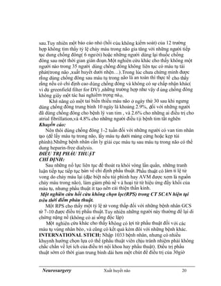 Neurosurgery Xuất huyết não 20
sau.Tuy nhiên một báo cáo nhỏ (hồi cúu không kiểm soát) của 12 trường
hợp không tìm thấy tỷ lệ chảy máu trong não gia tăng với những người tiếp
tục dung chống đông( 6 người) hoặc những người dùng lại thuốc chống
đông sau một thời gian gián đoạn.Một nghiên cứu khác cho thấy không một
người nào trong 35 người dùng chống đông không liên tục có máu tụ tái
phát(trong não ,xuất huyết dưới nhện…).Trong lúc chưa chứng minh được
rằng dùng chống đông sau máu tụ trong não là an toàn thì thực tế cho thấy
rằng nếu có chỉ định cao dùng chống đông và không có sự chấp nhận khác(
vi dụ greenfield filter for DV) ,những trường hợp như vậy d ùng chống đông
không giây một tác hai nghiêm trọng nào.
Khả năng có một tai biến thiếu máu não ở ngày thứ 30 sau khi ngưng
dùng chống đông trung bình 10 ngày là khoảng 2.9%, đối với những người
đã dùng chống đông cho bệnh lý van tim , và 2.6% cho những ai điều trị cho
atrial fibrillation,và 4.8% cho những người điều tịi bệnh tim tắt nghẽn
Khuyến cáo:
Nên thôi dùng chống đông 1-2 tuần đối với những người có van tim nhân
tạo (để lấy máu tụ trong não, lấy máu tụ dưới màng cứng hoặc kẹp túi
phình).Những bệnh nhân cần ly giải cục máu tụ sau máu tụ trong não có thể
dung heparin-free dialysis.
ĐIỀU TRỊ PHẨU THUẬT
CHỈ ĐỊNH:
Sau những nổ lực liên tục để thoát ra khỏi vòng lẩn quẩn, những tranh
luận tiếp tục tiếp tục bàn về chỉ định phẩu thuật.Phẩu thuật có làm tỉ lệ tử
vong do chảy máu lại (đặc biệt nếu túi phình hay AVM được xem là nguồn
chảy máu trong não), làm giảm phù nề v à hoại tử từ hiệu ứng đẩy khối của
máu tụ, nhưng phẩu thuật ít tạo nên cải thiện thần kinh.
Một nghiên cứu hồi cứu không chọn lọc(RPS) trong CT SCAN hiện tại
trên thời điểm phảu thuật.
Một RPS cho thấy một tỷ lệ tử vong thấp đối với những bệnh nhân GCS
từ 7-10 được điều trị phẩu thuật.Tuy nhiên những người này thường để lại di
chứng nặng nề (không có ai sống độc lập)
Một nghiên cứu khác cho thấy không có lợi từ phẩu thuật đối với các
máu tụ vùng nhân bèo, và cũng có kết quả kém đôi với những bệnh khác.
INTERNATIONAL STICH: Nhập 1033 bệnh nhân, nhưng có nhiều
khuynh hướng chọn lựa có thể (phẩu thuật viên chịu tránh nhiệm phải không
chắc chắn về lợi ích của điều tri nội khoa hay phẩu thuật). Điều trị phẩu
thuật sớm có thời gian trung bình dài hơn một chút để điều trị của 30giờ
 