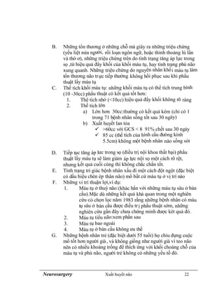 Neurosurgery Xuất huyết não 22
B. Những tổn thương ở những chỗ mà giây ra những triệu chứng
(yếu liệt nửa người, rối loạn ngôn ngữ, hoặc thỉnh thoảng lú lẩn
và thờ ơ), những triệu chứng trên do tình trạng tăng áp lực trong
sọ ,từ hiệu quả đẩy khối của khối máu tụ, hay tình trạng phù não
xung quanh. Những triệu chứng do nguyên nhân khối máu tụ làm
tổn thương não trực tiếp thường không hồi phục sau khi phẩu
thuật lấy máu tụ
C. Thể tích khối máu tụ: những khối máu tụ có thể tích trung bình
(10 -30cc) phẩu thuật có kết quả tốt hơn:
1. Thê tích nhỏ (<10cc) hiệu quả đẩy khối không rõ ràng
2. Thể tích lớn
a) Lớn hơn 30cc:thường có kết quả kém (chỉ có 1
trong 71 bệnh nhân sống tốt sau 30 ngày)
b) Xuất huyết lan tỏa
 >60cc với GCS < 8 91% chết sau 30 ngày
 85 cc (thể tích của hình cầu đưòng kính
5.5cm) không một bệnh nhân nào sống sót
D. Tiếp tục tăng áp lưc trong sọ (điều trị nội khoa thất bại) phẩu
thuật lấy máu tụ sẽ làm giảm áp lực nội sọ một cách rõ rệt,
nhưng kết quả cuối cùng thì không chắc chắn tốt.
E. Tình trạng tri giác bệnh nhân xấu đi một cách đột ngột (đặc biệt
có dấu hiệu chèn ép thân não) mổ bất cứ máu tụ ở vị trí nào
F. Những vi trí thuận lợi,ví dụ:
1. Máu tụ ở thuỳ não:(khác hẳn với những máu tụ sâu ở bán
cầu).Mặc dù những kết quả khả quan trong một nghiên
cứu có chọn lọc năm 1983 rằng những bệnh nhân có máu
tụ sâu ở bán cầu được điều trị phẩu thuật sớm, những
nghiên cứu gần đây chưa chứng minh được két quả đó.
2. Máu tụ tiểu não:xem phần sau
3. Máu tụ bao ngoài
4. Máu tụ ở bán cầu không ưu thế
G. Những bệnh nhân trẻ (đặc biệt dưới 55 tuổi) họ chiu đựng cuộc
mổ tốt hơn người già, và không giống như người già vì teo não
nên có nhiều khoảng trống để thích ứng với khối choáng chỗ của
máu tụ và phù não, người trẻ không có những yếu tố đó.
 