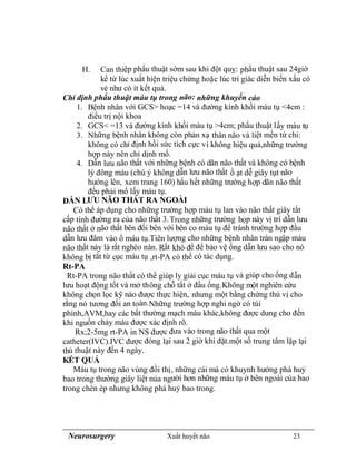 Neurosurgery Xuất huyết não 23
H. Can thiệp phẩu thuật sớm sau khi đột quỵ: phẩu thuật sau 24giờ
kể từ lúc xuất hiện triệu chứng hoặc lúc tri giác diễn biến xấu có
vẻ như có ít kết quả.
Chỉ định phẩu thuật máu tụ trong não: những khuyến cáo
1. Bệnh nhân với GCS> hoạc =14 và đường kính khối máu tụ <4cm :
điều trị nội khoa
2. GCS< =13 và đường kính khối máu tụ >4cm; phẩu thuật lấy máu tụ
3. Những bệnh nhân không còn phản xạ thân não và liệt mền tứ chi:
không có chỉ định hồi sức tích cực vì không hiệu quả,những trường
hợp này nên chỉ dịnh mổ.
4. Dẫn lưu não thất với những bệnh có dãn não thất và không có bệnh
lý đông máu (chú ý không dẫn lưu não thất ồ ạt dễ giây tụt não
hướng lên, xem trang 160) hẩu hết những trường hợp dãn não thất
đều phải mổ lấy máu tụ.
DẪN LƯU NÃO THẤT RA NGOÀI
Có thể áp dụng cho những trường hợp máu tụ lan vào não thất giây tắt
cấp tính đường ra của não thất 3.Trong những trường họp này vị trí dẫn lưu
não thất ở não thất bên đối bên với bên co máu tụ để tránh trường hợp đầu
dẫn lưu đâm vào ổ máu tụ.Tiên lượng cho những bệnh nhân tràn ngập máu
não thất này là rất nghèo nàn. Rất khó để để bảo vệ ống dẫn lưu sao cho nó
không bị tắt từ cục máu tụ ,rt-PA có thể có tác dụng.
Rt-PA
Rt-PA trong não thất có thể giúp ly giải cục máu tụ và giúp cho ống dẫn
lưu hoạt động tốt và mở thông chỗ tắt ở đầu ống.Không một nghiên cứu
không chọn lọc kỹ nào được thực hiện, nhưng một bằng chứng thú vị cho
rằng nó tương đối an toàn.Những trường hợp nghi ngờ có túi
phình,AVM,hay các bất thường mạch máu khác,không được dung cho đến
khi nguồn chảy máu được xác định rõ.
Rx;2-5mg rt-PA in NS được đưa vào trong não thất qua một
catheter(IVC).IVC được đóng lại sau 2 giờ khi đặt.một số trung tâm lặp lại
thủ thuật này đến 4 ngày.
KẾT QUẢ
Máu tụ trong não vùng đồi thị, những cái mà có khuynh hướng phá huỷ
bao trong thường giây liệt nủa người hơn những máu tụ ở bên ngoài của bao
trong chèn ép nhưng không phá huỷ bao trong.
 