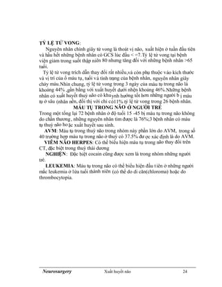 Neurosurgery Xuất huyết não 24
TỶ LỆ TỬ VONG:
Nguyên nhân chính giây tử vong là thoát vị não, xuất hiện ở tuần đầu tiên
và hầu hết những bệnh nhân có GCS lúc đầu < =7.Tỷ lệ tử vong tại bệnh
viện giảm trong suốt thập niên 80 nhưng tăng đối với những bệnh nhân >65
tuổi.
Tỷ lệ tử vong trích dẫn thay đổi rất nhiều,và còn phụ thuộc vào kích thước
và vị trí của ổ máu tụ, tuổi và tình trạng của bệnh nhân, nguyên nhân giây
chảy máu.Nhìn chung, tỷ lệ tử vong trong 3 ngày của máu tụ trong não là
khoảng 44% ,gần bằng với xuất huyết dưới nhện khoảng 46%.Những bệnh
nhân có xuất huyết thuỳ não có khuynh hướng tốt hơn những người b ị máu
tụ ở sâu (nhân nền, đồi thị với chỉ có11% tỷ lệ tử vong trong 26 bệnh nhân.
MÁU TỤ TRONG NÃO Ở NGƯỜI TRẺ
Trong một tổng lại 72 bệnh nhân ở độ tuổi 15 -45 bị máu tụ trong não không
do chấn thương, những nguyên nhân tìm được là 76%;3 bệnh nhân có máu
tụ thuỳ não hoặc xuất huyết sau sinh.
AVM: Máu tụ trong thuỳ não trong nhóm này phần lớn do AVM, trong số
40 trường hợp máu tụ trong não ở thuỳ có 37.5% đư ợc xác định là do AVM.
VIÊM NÃO HERPES: Có thể biểu hiện máu tụ trong não thay đổi trên
CT, đặc biệt trong thuỳ thái dương
NGHIỆN: Đặc biệt cocain cũng được xem là trong nhóm những người
trẻ.
LEUKEMIA: Máu tụ trong não có thể biểu hiện đầu tiên ở những người
mắc leukemia ở lứa tuổi thành niên (có thể do di căn(chloroma) hoặc do
thrombocytopia.
 