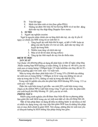 Neurosurgery Xuất huyết não 26
D. Tràn khí ngực
E. Bệnh tim bẩm sinh có tím (bao giồm PDA)
F. Những trẻ được thở máy hổ trợ having RDS và có sự dao động
dịch não tuỷ thu thập bằng Doppler flow meter.
2. ECMO
3. Người mẹ nghiện cocaine
Ngạt là nguyên nhân chính của sự tăng dịch não tuỷ, do vậy là yếu tố
nguy cơ chính của SHE trong trẻ sơ sinh bởi vì:
1. Tăng huyết áp xuất hiện khi bị ngạt, và bỡi vì tuần hoàn tự
động của não bị phá vỡ ở trẻ sơ sinh, dịch não tuỷ tăng với
huyết áp trung bình.
2. Nhiễm toan tăng với dich não tuỷ
3. Máu sẽ di tắt tới não( diving reflex)
4. Tăng áp lực tĩnh mạch do suy tim do thiếu máu.
DỊCH TỂ HỌC
TẦN XUẤT
Tuỳ thuộc vào phương pháp sử dụng để phát hiện và dân số ngày càng tăng
.Nhiều trường hợp SEH không có triệu chứng.Tỷ lệ thực tế :40-45% của trẻ
sinh non có trọng lượng<1500gm hoặc<35 tuần tuổi(báo cáo thay đổi từ 35-
90%).thường gặp ở trẻ sinh non <32 tuần tuổi.
Máu tụ trong não được phát hiện trên CT trong 35% (20/460 của những
trẻ sinh non có trọng lượng <1500gm; tỷ lệ tử vong của những trẻ em có
máu tụ trong não la 55%, không có máu tụ trong não thất là 23%.
Trong một lô nghiên cứu,siêu âm phát hiện SEH khoảng 90% trong 113 ca
sinh non <34 tuần
Phần lớn xuất hiện trong 6 giờ đầu sau sinh,50% xuất hiện trong vòng
24giò,và đa số(hơn 90%) xuất hiện trong vòng 72 giờ sau sinh. Sự phát triển
của xuất huyết tìm thấy khoảng 10 -20% của trẻ sơ sinh.
PHÒNG NGỪA
Nhiều công trinh nghiên cứu đã được thực hiện để tìm ra phương pháp
làm giảm tần xuất SEH trong các trẻ sinh non.Một số vẫn còn đang bàn cãi.
Một số liệu pháp được sử dụng để điều trị những bệnh lý nội khoa có thể
có nhiều tác dụng trong việc trực tiếp làm giảm SEH hơn là những liều pháp
mà có muc đích chính là giảm SEH .Nói chung ,những đứa trẻ sinh non yếu
có khuynh hướng bị SEH những liệu pháp chung bao gồm:
 