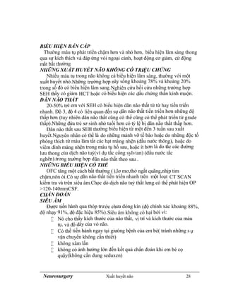 Neurosurgery Xuất huyết não 28
BIỂU HIỆN BÁN CẤP
Thường máu tụ phát triển chậm hơn và nhỏ hơn, biểu hiện lâm sàng thong
qua sự kích thích và đáp ứng vói ngoại cảnh, hoạt động cơ giảm, cử động
mắt bất thường
NHỮNG XUẤT HUYẾT NÃO KHÔNG CÓ TRIỆU CHỨNG
Nhiều máu tụ trong não không cá biểu hiện lâm sàng, thường với một
xuất huyết nhỏ.Những trường hợp này sống khoảng 78% và khoảng 20%
trong số đó có biểu hiện lâm sang.Nghiên cứu hồi cứu những trường hợp
SEH thấy có giảm HCT hoặc có biểu hiện các dấu chứng thần kinh muộn.
DÃN NÃO THẤT
20-50% trẻ em với SEH có biểu hiện dãn não thất từ từ hay tiến triển
nhanh. Độ 3, độ 4 có liên quan đến sự dãn não thất tiến triển hơn những độ
thấp hơn (tuy nhiên dãn não thất cũng có thể cũng có thể phát triển từ grade
thấp).Những đứa trẻ sơ sinh nhỏ tuổi hơn có tỷ lệ bị dãn não thất thấp hơn.
Dãn não thất sau SEH thường biểu hiện từ một đến 3 tuần sau xuất
huyết.Nguyên nhân có thể là do những mảnh vỡ tế bào hoặc do những độc tố
phóng thích từ máu làm tắt các hạt màng nhện (đầu nước thông), hoặc do
viêm dính màng nhện trong máu tụ hố sau, hoặc ít hơn là do tắc các đường
lưu thong của dịch não tuỷ(ví dụ tắc cống sylvian) (đầu nước tắc
nghẽn).trong trường hợp dãn não thất theo sau .
NHỮNG BIỂU HIỆN CÓ THỂ
OFC tăng một cách bất thường (),lơ mơ,thở ngắt quãng,nhịp tim
chậm,nôn ói.Có sự dãn não thất tiến triển nhanh trên một loạt CT SCAN
kiểm tra và trên siêu âm.Chọc dò dịch não tuỷ thắt lưng có thể phát hiện OP
>120-140mmCSF.
CHẨN ĐOÁN
SIÊU ÂM
Được tiến hành qua thóp trước chưa đóng kín (độ chính xác khoảng 88%,
độ nhạy 91%, độ đặc hiệu 85%).Siêu âm không có hại bởi vì:
 Nó cho thấy kích thước của não thất, vị trí và kích thước của máu
tụ, và độ dày của vỏ não.
 Có thể tiến hành ngay tại giưòng bệnh của em bé( tránh những s ự
vận chuyển không cần thiết)
 không xâm lấn
 không có ảnh hưởng lớn đến kết quả chẩn đoán khi em bé cọ
quậy(không cần dung seduxen)
 