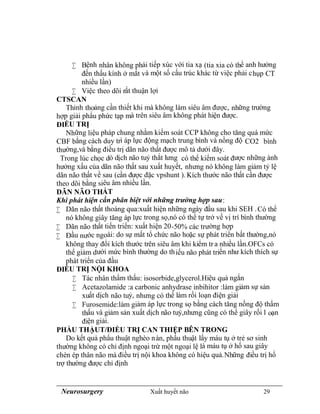 Neurosurgery Xuất huyết não 29
 Bệnh nhân không phải tiếp xúc với tia xạ (tia xia có thể anh hưởng
đến thấu kính ở mắt và một số cấu trúc khác từ việc phải chụp CT
nhiều lần)
 Việc theo dõi rất thuận lợi
CTSCAN
Thỉnh thoảng cần thiết khi mà không làm siêu âm được, những trường
hợp giải phẩu phức tạp mà trên siêu âm không phát hiện được.
ĐIỀU TRỊ
Những liệu pháp chung nhằm kiểm soát CCP không cho tăng quá mức
CBF bằng cách duy trì áp lực động mạch trung bình và nồng độ CO2 bình
thường,và bằng điều trị dãn não thất được mô tả dưới đây.
Trong lúc chọc dò dịch não tuỷ thắt lưng có thể kiểm soát được những ành
hưởng xấu của dãn não thất sau xuất huyết, nhưng nó không làm giảm tỷ lệ
dãn não thất về sau (cần được đặc vpshunt ). Kích thước não thất cần được
theo dõi bằng siêu âm nhiều lần.
DÃN NÃO THẤT
Khi phát hiện cần phân biệt với những trường hợp sau:
 Dãn não thất thoáng qua:xuất hiện những ngày đầu sau khi SEH .Có thể
nó không giây tăng áp lực trong sọ,nó có thể tự trở về vị trí bình thường
 Dãn não thất tiến triển: xuất hiện 20-50% các trường hợp
 Đầu nước ngoài: do sự mất tổ chức não hoặc sự phát triển bất thường,nó
không thay đổi kích thước trên siêu âm khi kiểm tr a nhiều lần.OFCs có
thể giảm dưới mức bình thường do thiếu não phát triển như kích thích sự
phát triển của đầu
ĐIỀU TRỊ NỘI KHOA
 Tác nhân thẩm thấu: isosorbide,glycerol.Hiệu quả ngắn
 Acetazolamide :a carbonic anhydrase inbihitor :làm giảm sự sản
xuất dịch não tuỷ, nhưng có thể làm rối loạn điện giải
 Furosemide:làm giảm áp lực trong sọ bằng cách tăng nồng độ thẩm
thấu và giảm sản xuất dịch não tuỷ,nhưng cũng có thể giây rối l oạn
điện giải.
PHẨU THẬUT/ĐIỀU TRỊ CAN THIỆP BÊN TRONG
Do kết quả phẩu thuật nghèo nàn, phẩu thuật lấy máu tụ ở trẻ sơ sinh
thường không có chỉ định ngoại trừ một ngoại lệ là máu tụ ở hố sau giây
chèn ép thân não mà điều trị nội khoa không có hiệu quả.Những điều trị hổ
trợ thường được chỉ định
 