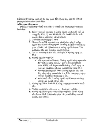 Neurosurgery Xuất huyết não 3
hiếm gặp trong lúc ngủ), có thể liên quan đến sự gia tăng của BP or CBF
(xem phần bệnh học dưới đây)
Những yếu tố nguy cơ:
Dưới đây là những yếu tố dịch tể học, có thể xem những nguyên nhân
bệnh học:
1. Tuổi: Tần xuất tăng cao ở những người lớn hơn 55 tuổi và
tăng giấp đôi ở độ tuổi 55-65-75 ,đến 80 khi đó tần xuất
tăng 25 lần so với mười năm trước đó.
2. Giới tính:Thường gặp ở nam
3. Chủng tộc: ở Mỹ máu tụ trong não thường gặp ở những
người da đen hơn những người da trắng. Có thể co mối liên
quan với tần xuất bị bệnh cao ở những người da đen.Tần
xuất cũng khá cao ở những người châu Á.
4. Các tai biến mạch máu não các loại(CVA) tăng nguy cơ
23:1
5. Những người uống rượu:
 Những người mới uống: Những người uống rượu mức
độ vừa hoặc nặng trong 24 giờ và trong một tuần
trước khi bị xuất huyết não là những yếu tố nguy cơ
cho xuất huyết não như đã mô tả trong bảng 29-1.
 Những người nghiện rượu: Những nghiên cứu cho
thấy rằng uống rượu nhiều hơn 3 lần trong ngày nguy
cơ xuất huyết não tăng giấp 7 lần.
 Xuất huyết não ở những người nghiện rượu thường
gặp là xuất huyết ở thuỳ não.
6. Những người hút thuốc lá: Không tăng nguy cơ xuất huyết
não.
7. Những người tiêm chích ma tuý, thuốc gây nghiện.
8. Những người suy gan: chức năng đông máu có thể bị suy
yếu do các bệnh lý tiểu cầu,giảm các yếu tố đông máu,và
tăng ly giải fibrine.
 